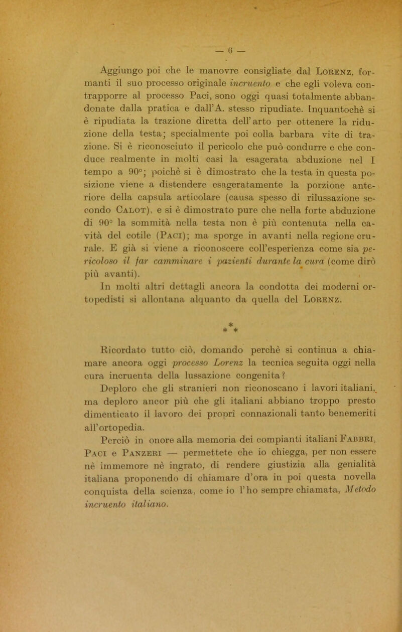 — () — Aggiungo poi che le manovre consigliate dal Lorenz, for- manti il suo processo originale incruento e che egli voleva con- trapporre al processo Paci, sono oggi quasi totalmente abban- donate dalla pratica e dall’A. stesso ripudiate. Inquantochè si è ripudiata la trazione diretta dell’arto per ottenere la ridu- zione della testa; specialmente poi colla barbara vite di tra- zione. Si è riconosciuto il pericolo che può condurre e che con- duce realmente in molti casi la esagerata abduzione nel I tempo a 90°; poiché si è dimostrato che la testa in questa po- sizione viene a distendere esageratamente la porzione ante- riore della capsula articolare (causa spesso di rilussazione se- condo Calot), e si è dimostrato pure che nella forte abduzione di 90° la sommità nella testa non è più contenuta nella ca- vità del cotile (Paci); ma sporge in avanti nella regione cru- rale. E già si viene a riconoscere coll’esperienza come sia 'pe- ricoloso il far camminare i inizienti durante la cura (come dirò più avanti). In molti altri dettagli ancora la condotta dei moderni or- topedisti si allontana alquanto da quella del Lorenz. * * * Ricordato tutto ciò. domando perchè si continua a chia- mare ancora oggi processo Lorenz la tecnica seguita oggi nella cura incruenta della lussazione congenita? Deploro che gli stranieri non riconoscano i lavori italiani, ma deploro ancor più che gli italiani abbiano troppo presto dimenticato il lavoro dei propri connazionali tanto benemeriti all’ortopedia. Perciò in onore alla memoria dei compianti italiani Fabbri, Paci e Panzeri — permettete che io chiegga, per non essere nè immemore nè ingrato, di rendere giustizia alla genialità italiana proponendo di chiamare d’ora in poi questa novella conquista della scienza, come io l’ho sempre chiamata, Metodo incruento italiano.