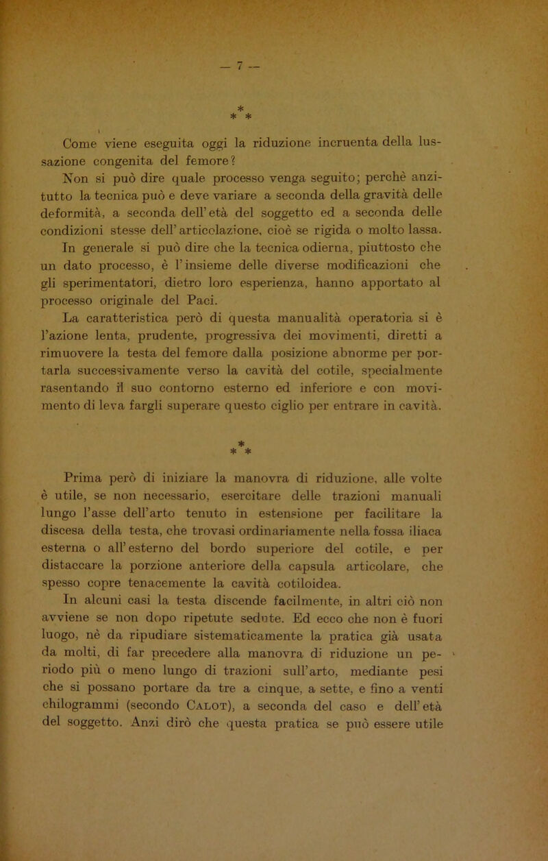 / * * * > Come viene eseguita oggi la riduzione incruenta della lus- sazione congenita del femore? Non si può dire quale processo venga seguito; perchè anzi- tutto la tecnica può e deve variare a seconda della gravità delle deformità, a seconda dell’età del soggetto ed a seconda delle condizioni stesse dell’articolazione, cioè se rigida o molto lassa. In generale si può dire che la tecnica odierna, piuttosto che un dato processo, è l’insieme delle diverse modificazioni che gli sperimentatori, dietro loro esperienza, hanno apportato al processo originale del Paci. La caratteristica però di questa manualità operatoria si è l’azione lenta, prudente, progressiva dei movimenti, diretti a rimuovere la testa del femore dalla posizione abnorme per por- tarla successivamente verso la cavità del cotile, specialmente rasentando il suo contorno esterno ed inferiore e con movi- mento di leva fargli superare questo ciglio per entrare in cavità. * * * Prima però di iniziare la manovra di riduzione, alle volte è utile, se non necessario, esercitare delle trazioni manuali lungo l’asse dell’arto tenuto in estensione per facilitare la discesa della testa, che trovasi ordinariamente nella fossa iliaca esterna o all’esterno del bordo superiore del cotile, e per distaccare la porzione anteriore della capsula articolare, che spesso copre tenacemente la cavità cotiloidea. In alcuni casi la testa discende facilmente, in altri ciò non avviene se non dopo ripetute sedo te. Ed ecco che non è fuori luogo, nè da ripudiare sistematicamente la pratica già usata da molti, di far precedere alla manovra di riduzione un pe- 1 riodo più o meno lungo di trazioni sull’arto, mediante pesi che si possano portare da tre a cinque, a sette, e fino a venti chilogrammi (secondo Calot), a seconda del caso e dell’età del soggetto. Anzi dirò che questa pratica se può essere utile