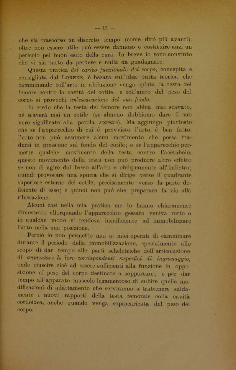 che sia trascorso un discreto tempo (come dirò più avanti), oltre non essere utile può essere dannoso e costituire anzi un pericolo pel buon esito della cura. In breve io sono convinto che vi sia tutto da perdere e nulla da guadagnare. Questa nratica del carico funzionale, del corpo, concepita e consigliata dal Lorenz, è basata sull’idea tutta teorica, che camminando coll’arto in abduzione venga spinta la testa del femore contro la cavità del cotile, e coll’aiuto del peso del corpo si provochi un’escavazione del suo fondo. Io credo che la testa del femore non abbia mai scavato, nè scaverà mai un cotile (se almeno dobbiamo dare il suo vero significato alla parola scavare). Ma aggiungo piuttosto che se l’apparecchio di cui è provvisto l’arto, è ben fatto, l’arto non può assumere alcun movimento che possa tra- dursi in pressione sul fondo del cotile; e se l’apparecchio per- mette qualche movimento della testa contro l’acetabolo, questo movimento della testa non può produrre altro effetto se non di agire dal basso all’alto e obliquamente all’indietro; quindi provocare una spinta che si dirige verso il quadrante superiore esterno del cotile, precisamente verso la parte de- ficiente di esso; e quindi non può che preparare la via alla rilussazione. Alcuni casi nella mia pratica me lo hanno chiaramente dimostrato allorquando l’apparecchio gessato veniva rotto o in qualche modo si rendeva insufficiente ad immobilizzare l’arto nella sua posizione. Perciò io non permetto mai ai miei operati di camminare durante il periodo della immobilizzazione, specialmente allo scopo di dar tempo alle parti scheletriche dell’articolazione di aumentare le loro corrispondenti superaci di ingranaggio, onde riuscire cioè ad essere sufficienti alla funzione in oppo- sizione al peso del corpo destinate a sopportare; e per dar tempo all’apparato muscolo legamentoso di subire quelle mo- dificazioni di adattamento che serviranno a trattenere salda- mente i nuovi rapporti della testa femorale colla cavità cotiloidea, anche quando venga sopracaricata del peso del corpo.