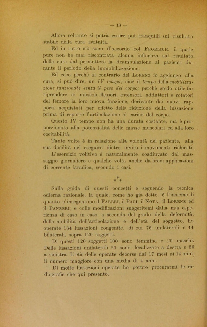 Allora soltanto si potrà essere più tranquilli sul risultato stabile della cura istituita. Ed in tutto ciò sono d’accordo col Froelich, il quale pure non ha mai riscontrata alcuna influenza sul risultato della cura dal permettere la deambulazione ai pazienti du- rante il periodo della immobilizzazione. Ed ecco perchè al contrario del Lorenz io aggiungo alla cura, si può dire, un IV tempo; cioè il tempo della mobilizza- zione funzionale senza il peso del corpo; perchè credo utile far riprendere ai muscoli flessori, estensori, adduttori e rotatori del femore la loro nuova funzione, derivante dai nuovi rap- porti acquistati per effetto della riduzione della lussazione prima di esporre l’articolazione al carico del corpo. Questo IV tempo non ha una durata costante, ma è pro- porzionato alla potenzialità delle masse muscolari ed alla loro eccitabilità. Tante volte è in relazione alla volontà del paziente, alla sua docilità nel eseguire dietro invito i movimenti richiesti. L'esercizio volitivo è naturalmente coadiuvato dal mas- saggio giornaliero e qualche volta anche da brevi applicazioni di corrente faradica, secondo i casi. * * * Sulla guida di questi concetti e seguendo la tecnica odierna razionale, la quale, come ho già detto, è l’insieme di quanto c’insegnarono il Fabbri, il Paci, il Nota, il Lorenz ed il Panzeri; e colle modificazioni suggeritemi dalla mia espe- rienza di caso in caso, a seconda del grado della deformità, della mobilità dell’articolazione e dell’età del soggetto, ho operate 104 lussazioni congenite, di cui 76 unilaterali e 44 bilaterali, sopra 120 soggetti. Di questi 120 soggetti 100 sono femmine e 20 maschi. Delle lussazioni unilaterali 20 sono localizzate a destra e 56 a sinistra. L’età delle operate decorse dai 17 mesi ai 14 anni; il numero maggiore con una media di 4 anni. Di molte lussazioni operate ho potuto procurarmi le ra- diografie che qui presento.