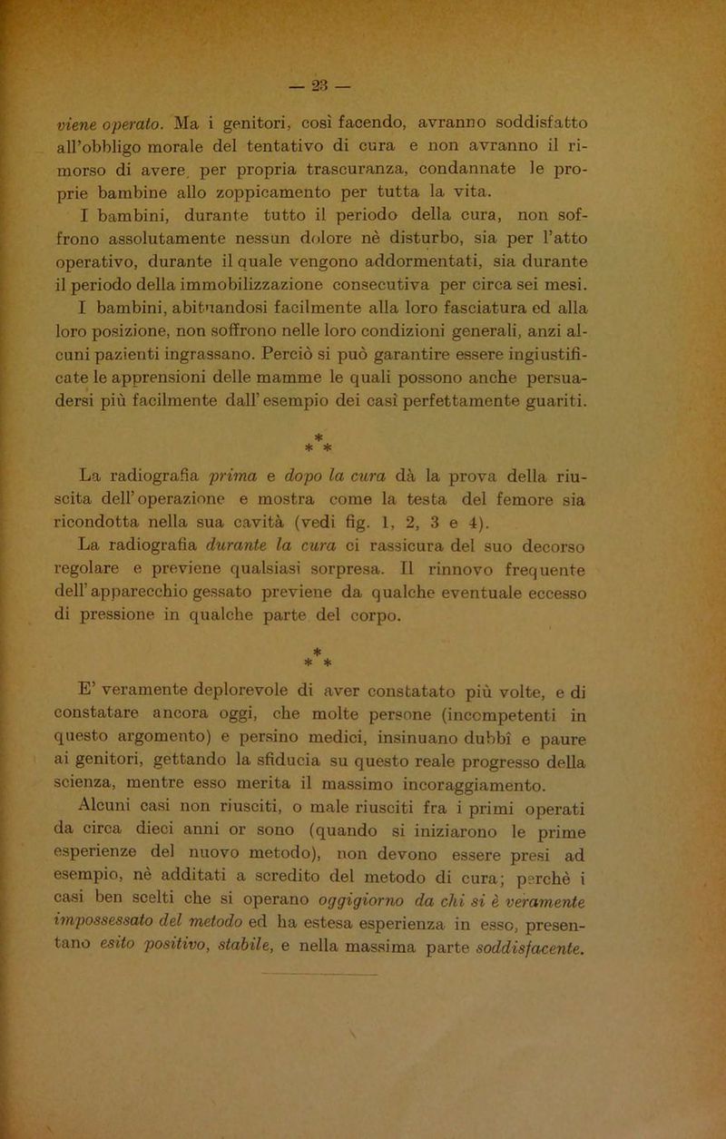 — 23 — viene operato. Ma i genitori, così facendo, avranno soddisfatto all’obbligo morale del tentativo di cura e non avranno il ri- morso di avere, per propria trascuranza, condannate le pro- prie bambine allo zoppicamento per tutta la vita. I bambini, durante tutto il periodo della cura, non sof- frono assolutamente nessun dolore nè disturbo, sia per l’atto operativo, durante il quale vengono addormentati, sia durante il periodo della immobilizzazione consecutiva per circa sei mesi. I bambini, abituandosi facilmente alla loro fasciatura ed alla loro posizione, non soffrono nelle loro condizioni generali, anzi al- cuni pazienti ingrassano. Perciò si può garantire essere ingiustifi- cate le apprensioni delle mamme le quali possono anche persua- dersi più facilmente dall’esempio dei casi perfettamente guariti. * * * La radiografia prima e dopo la cura dà la prova della riu- scita dell’operazione e mostra come la testa del femore sia ricondotta nella sua cavità (vedi fig. 1, 2, 3 e 4). La radiografia durante la cura ci rassicura del suo decorso regolare e previene qualsiasi sorpresa. Il rinnovo frequente dell’apparecchio gessato previene da qualche eventuale eccesso di pressione in qualche parte del corpo. * * * E’ veramente deplorevole di aver constatato più volte, e di constatare ancora oggi, che molte persone (incompetenti in questo argomento) e persino medici, insinuano dubbi e paure ai genitori, gettando la sfiducia su questo reale progresso della scienza, mentre esso merita il massimo incoraggiamento. Alcuni casi non riusciti, o male riusciti fra i primi operati da circa dieci anni or sono (quando si iniziarono le prime esperienze del nuovo metodo), non devono essere presi ad esempio, nè additati a scredito del metodo di cura; perchè i casi ben scelti che si operano oggigiorno da chi si è veramente impossessato del metodo ed ha estesa esperienza in esso, presen- tano esito positivo, stabile, e nella massima parte soddisfacente.
