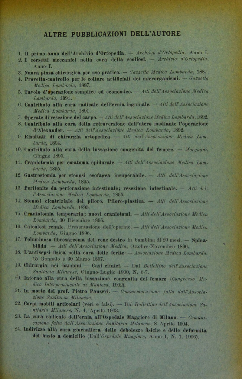 ALTRE PUBBLICAZIONI DELL’AUTORE 1. Il primo anno dell’Archivio d’Ortopedia. — Archivio ri'Ortopedia, Anno I. 2. I corsetti meccanici nella cura della scoliosi. — Archivio d'Ortopedia, Anno I. 3. Nuova pinza chirurgica per uso pratico. — Cassetta Medica Lombarda, 1887. 4. Provetta-controllo per le colture artificiali dei microrganismi. — Cassetta Medica Lombarda, 1887. 5. Tavolo d’operazione semplice ed economico. — Atti dell’Associazione Medica Lombarda, 1891. 6. Contrihnto alla cura radicale dell’ernia inguinale. — Atti dell’ Associazione Medica Lombarda, 1891. 7. Operate di resezione del carpo. — Atti dell'Associazione Medica Lombarda, 1892. 8. Contributo alla cura della retroversione dell’utero mediante l’operazione d’Alexander. — Atti dell'Associazione Medica Lombarda, 1892. 9. Risultati di cliirnrgìa ortopedica. — Atti dell'Associazione Medica Lom- barda, 1894. 10. Contributo alla cura della lussazione congenita del femore. — Morgagni, Giugno 1895. 11. Craniotomia per ematoma epidurale. — Atti dell’Associazione Medica Lom- barda, 1895. 12. Gastrostomia per stenosi esofagea insuperabile. — Atti deli'Associazione Medica Lombarda, 1895. 13. Peritonite da perforazione intestinale; resezione intestinale. — Atti del- l'Associazione Medica Lombarda, 1895. 14. Stenosi cicatriziale del piloro. Piloro-plastica. — Atji dell'Associazione Medica Lombarda. 1895. 15. Craniotomia teinporaria ; nuovi craniotomi. — Atti dell'Associazione Medica Lombarda, 30 Dicembre 1895. 16. Calcolosi renale. Presentazione dell'operato. — Atti dell’Associazione Medica Lombarda, Giugno 1896. 17. Voluminoso fibrosarcoma del rene destro in bambina di 29 mesi. — Spina- bifida. — Atti dell’Associazione Medica, Ottobre-Novembre 1896. 18. L’antisepsi fisica nella cura delle ferite. — Associazione Medica Lombarda. 15 Gennaio e 30 Marzo 1897. 19. Chirurgia nei bambini — Casi clinici. — Dal Bollettino dell'Associazione Sanitaria Milanese, Giugno-Luglio 1900. N. 6-7. 20. Intorno alla cura della lussazione congenita del femore (Congresso Me- dico Interprovinciale di Mantova, 1902). 21. In morte del prof. Pietro Panzeri. — Commemorazione fatta dall’Associa- zione Sanitaria Milanese. 22. Corpi mobili articolari (veri e falsi). — Dal Bollettino dell’Associazione Sa- nitaria Milanese, N. 4, Aprile 1903. 28. La cura radicale dell’ernia all’Ospedale Maggiore di Milano. — Comuni- cazione fatta dall'Associazione Sanitaria Milanese, 8 Aprile 1904. 24. Indirizzo alla cura giornaliera delle debolezze fisiche e delle deformità del busto a domicilio (Dn\V Ospedale Maggiore, Anno f, N. 1, 1900).