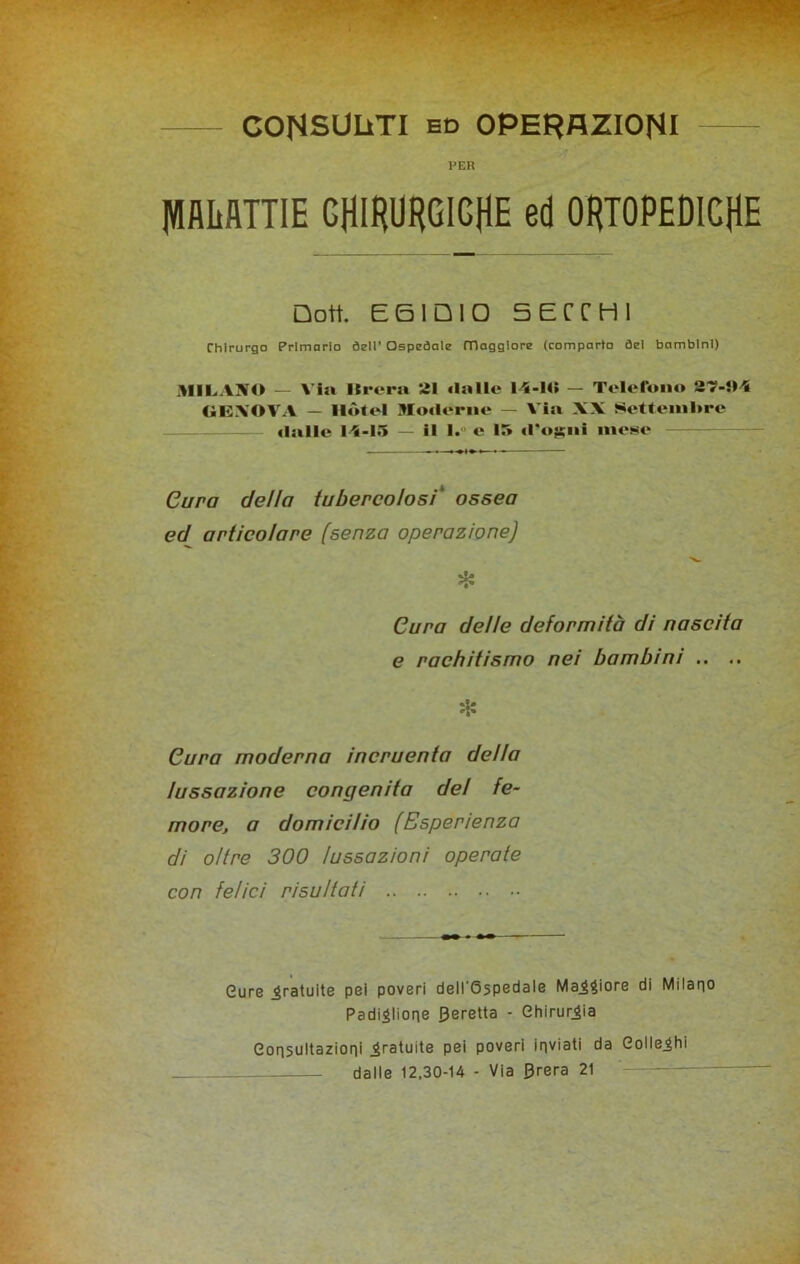 CONSULTI ed OPERAZIONI PER piiflTTIE CHIRURGICHE ed ORTOPEDICHE Doti E6IQ10 5ECCHI Chirurgo Primario dell’ Ospedale maggiore (comparto del bambini) MILANO — Via Itrcra 21 dalle 14-14» — Telefono 87-94 GENOVA — Hotel Moderne — Via XX Settembre datile 14-15 — il l.° e 15 d'o^ni mese Cura dello tubercolosi* ossea ed articolare (senza operazione) il- ■i'» Cura delle deformità di nascita e rachitismo nei bambini .. .. * Cura moderna incruenta della lussazione congenita del fe- more, a domicilio (Esperienza di oltre 300 lussazioni operate con felici risultati Cure .gratuite pei poveri dell'6spedale Madore Pi Milano Padiglione peretta - Chirurgia Consultazioni gratuite pei poveri inviati da Gollejhi dalle 12,30-14 - Via 0rera 21