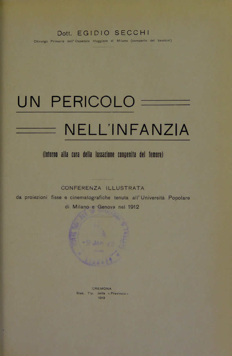 Doti. EGIDIO SECCHI Chirurgo Primario dell’ Ospedale Maggiore di Milano (comparto dei bambini) UN PERICOLO NELL'INFANZIA (Intorno alla cura della lussazione congenita del lemore) CONFERENZA ILLUSTRATA da proiezioni fisse e cinematografiche tenuta all’ Università Popolare di Milano e Genova nel 1912 CREMONA Stab. Tip. della « Provincia 1913