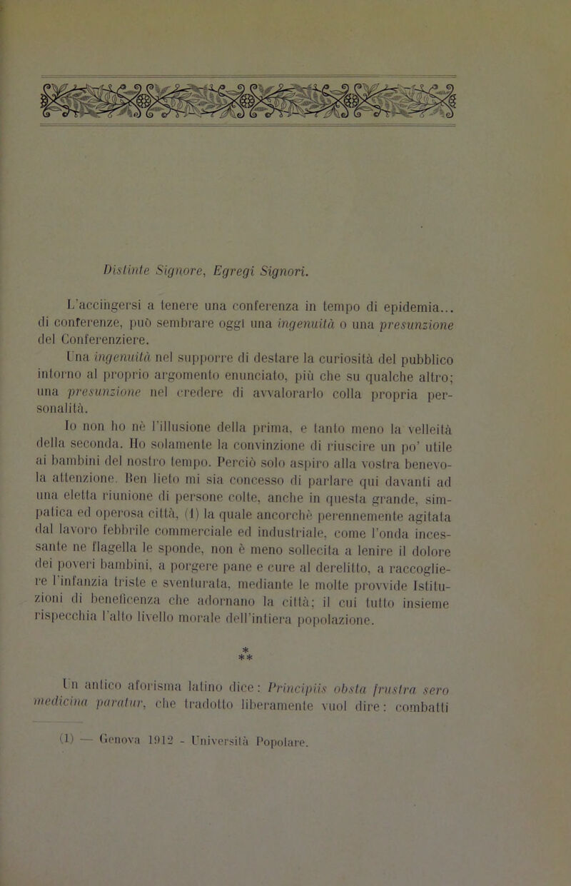 Distinte Signore, Egregi Signori. [/accingersi a tenere una conferenza in tempo di epidemia... di conferenze, può sembrare oggi una ingenuità o una presunzione del Conferenziere. I ria ingenuità nel supporre di destare la curiosità del pubblico intorno al proprio argomento enunciato, più che su qualche altro; una presunzione nel credere di avvalorarlo colla propria per- sonalità. Io non ho nè l’illusione della prima, e tanto meno la velleità della seconda. Ho solamente la convinzione di riuscire un po’ utile ai bambini del nostro tempo. Perciò solo aspiro alla vostra benevo- la attenzione. Ben lieto mi sia concesso di parlare qui davanti ad una eletta riunione di persone colte, anche in questa grande, sim- palica ed operosa città, (1) la quale ancorché perennemente agitala dal lavoro febbrile commerciale ed industriale, come l’onda inces- sante ne flagella le sponde, non è meno sollecita a lenire il dolore dei poveri bambini, a porgere pane e cure al derelitto, a raccoglie- re 1 infanzia triste e sventurata, mediante le molle provvide Istitu- zioni di beneficenza che adornano la città; il cui tutto insieme rispecchia 1 alto livello morale dell intiera popolazione. * ** In antico aforisma latino dice: Principiis obsta frustra sero medicina paratur, che tradotto liberamente vuol dire: combatti