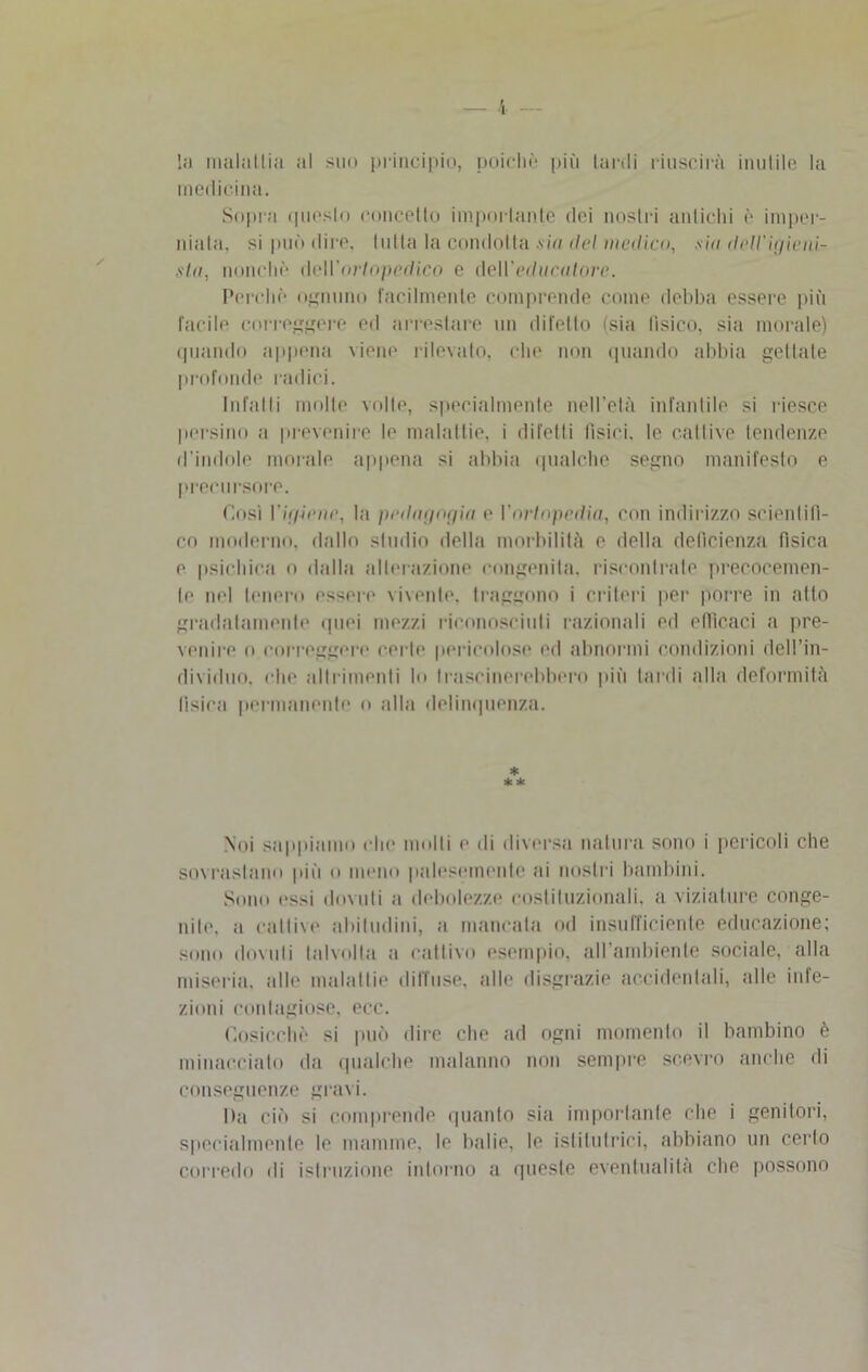 medicina. Sopra questo concetto importante dei nostri antichi è imper- niala, si può dire, tutta la condotta sia del medico, sìa. dell'Igieni- sta, nonché deH’oWopedico e àeWeditcalorc. Perché ognuno facilmente comprende come debba essere più facile correggere ed arrestare un difetto (sia fisico, sia morale) quando appena viene rilevato, che non quando abbia gettale profonde radici. Infatti molte volte, specialmente nell’età infantile si riesce persino a prevenire le malattie, i difetti tìsici, le cattive tendenze d’indole morale appena si abbia qualche segno manifesto e precursore. Così Vigiene, la pedagogia e Vortopedia, con indirizzo scientifi- co moderno, dallo studio della morbilità e della deficienza fisica e psichica o dalla alterazione congenita, riscontrale precocemen- te nel tenero essere vivente, traggono i criteri per porre in atto gradatamente quei mezzi riconosciuti razionali ed efficaci a pre- venire o correggere certe pericolose ed abnormi condizioni dell’in- dividuo, che altrimenti lo trascinerebbero più lardi alla deformità tisica permanente o alla delinquenza. * * * Noi sappiamo che molti e di diversa natura sono i pericoli che sovrastano piti o meno palesemente ai nostri bambini. Sono ossi dovuti a debolezze costituzionali, a viziature conge- niti'. a cattive abitudini, a mancata od insufficiente educazione; sono dovuti talvolta a cattivo esempio, all’ambiente sociale, alla miseria, alle malattie diffuse, alle disgrazie accidentali, alle inie- zioni contagiose, ecc. Cosicché si può dire che ad ogni momento il bambino è minacciato da qualche malanno non sempre scevro anche di conseguenze gravi. Da ciò si comprende quanto sia importante che i genitori, specialmente le mamme, le balie, le istitutrici, abbiano un certo corredo di istruzione intorno a queste eventualità che possono