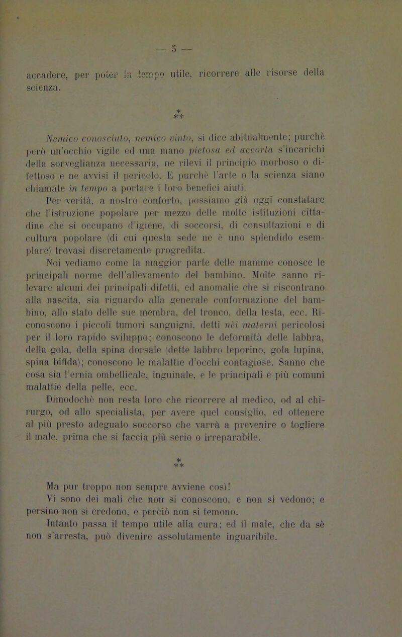 J accadere, per poter- in tempo utile, ricorrere alle risorse della scienza. ** Nemico conosciuto, nemico vinto, si dice abitualmente; purché però un’occhio vigile ed una mano pietosa ed accorta s’incarichi della sorveglianza necessaria, ne rilevi il principio morboso o di- fettoso e ne avvisi il pericolo. E purché l’arte o la scienza siano chiamale in tempo a portare i loro benefici aiuti Per verità, a nostro conforto, possiamo già oggi constatare che l’istruzione popolare per mezzo delle molte istituzioni citta- dine che si occupano d’igiene, di soccorsi, di consultazioni e di cultura popolare (di cui questa sede ne è uno splendido esem- plare) trovasi discretamente progredita. Noi vediamo come la maggior parte delle mamme conosce le principali norme dell’allevamento del bambino. Molte sanno ri- levare alcuni dei principali difetti, ed anomalie che si riscontrano alla nascita, sia riguardo alla generale conformazione del bam- bino, allo stato delle sue membra, del tronco, della testa, ecc. Ri- conoscono i piccoli tumori sanguigni, detli nei materni pericolosi per il loro rapido sviluppo; conoscono le deformità delle labbra, della gola, della spina dorsale dette labbro leporino, gola lupina, spina bifida); conoscono le malattie d’occhi contagiose. Sanno che cosa sia l’ernia ombelicale, inguinale, e le principali e più comuni malattie della [ielle, ecc. Dimodoché non resta loro che ricorrere al medico, od al chi- rurgo, od allo specialista, per avere quel consiglio, ed ottenere al più presto adeguato soccorso che varrà a prevenire o togliere il male, prima che si faccia più serio o irreparabile. * ** Ma pur troppo non sempre avviene così! Vi sono dei mali che non si conoscono, e non si vedono; e persino non si credono, e perciò non si temono. Intanto passa il tempo olile alla cura: ed il male, che da sé non s’arresta, può divenire assolutamente inguaribile.