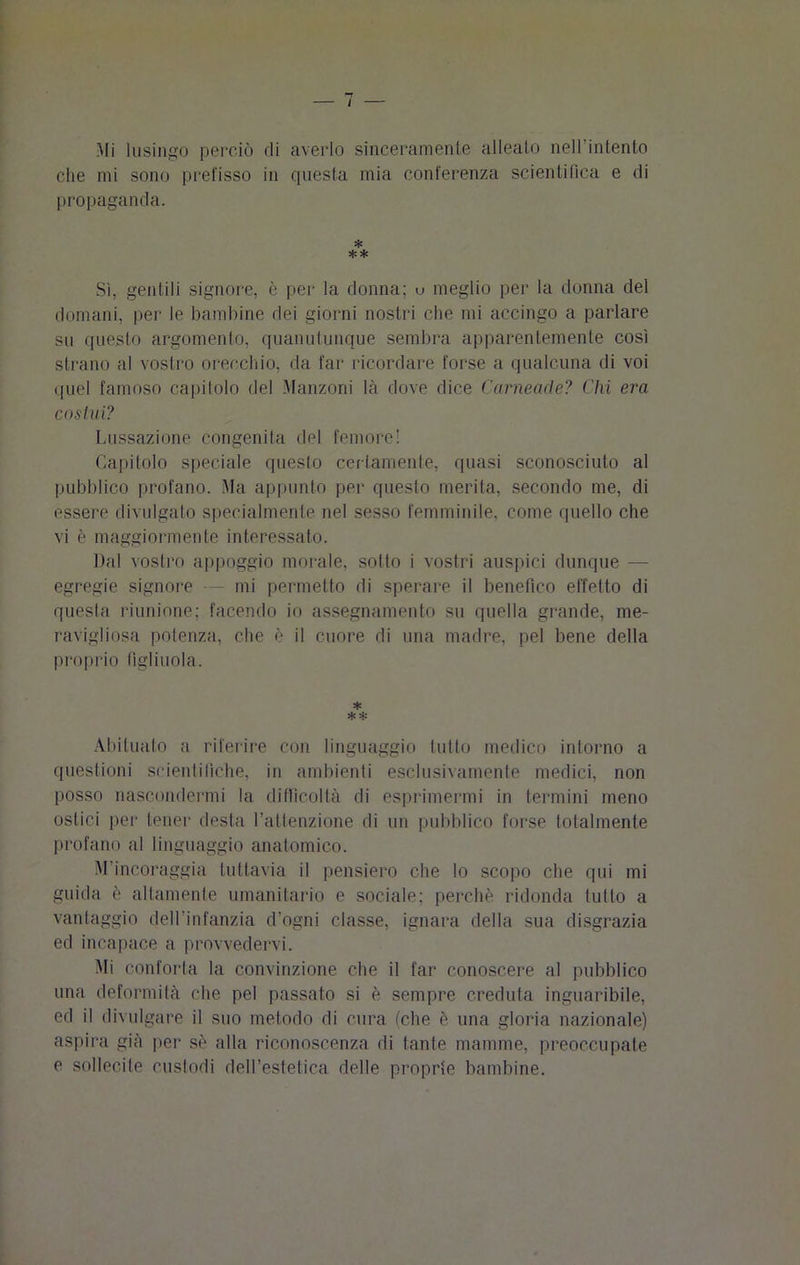 Mi lusingo perciò di averlo sinceramente alleato nell intento die mi sono prefisso in questa mia conferenza scientifica e di propaganda. * ** Sì, gentili signore, è per la donna; u meglio per la donna del domani, per le bambine dei giorni nostri che mi accingo a parlare su questo argomento, quanutunque sembra apparentemente così strano al vostro orecchio, da far ricordare forse a qualcuna di voi quel famoso capitolo del Manzoni là dove dice Cameade? Chi era cosini? Lussazione congenita del femore! Capitolo speciale questo certamente, quasi sconosciuto al pubblico profano. Ma appunto per questo merita, secondo me, di essere divulgato specialmente nel sesso femminile, come quello che vi è maggiormente interessato. Dal vostro appoggio morale, sotto i vostri auspici dunque - egregie signore — mi permetto di sperare il benefico effetto di questa riunione; facendo io assegnamento su quella grande, me- ravigliosa potenza, che è il cuore di una madre, pel bene della proprio figliuola. * * * Abituato a riferire con linguaggio lutto medico intorno a questioni scientifiche, in ambienti esclusivamente medici, non posso nascondermi la difficoltà di esprimermi in termini meno ostici per tener desta l’attenzione di un pubblico forse totalmente profano al linguaggio anatomico. M’incoraggia tuttavia il pensiero che lo scopo che qui mi guida è altamente umanitario e sociale; perchè ridonda lutto a vantaggio dell'infanzia d'ogni classe, ignara della sua disgrazia ed incapace a provvedervi. Mi conforta la convinzione che il far conoscere al pubblico una deformità che pel passato si è sempre creduta inguaribile, ed il divulgare il suo metodo di cura (che è una gloria nazionale) aspira già per sè alla riconoscenza di tante mamme, preoccupate e sollecite custodi dell’estetica delle proprie bambine.