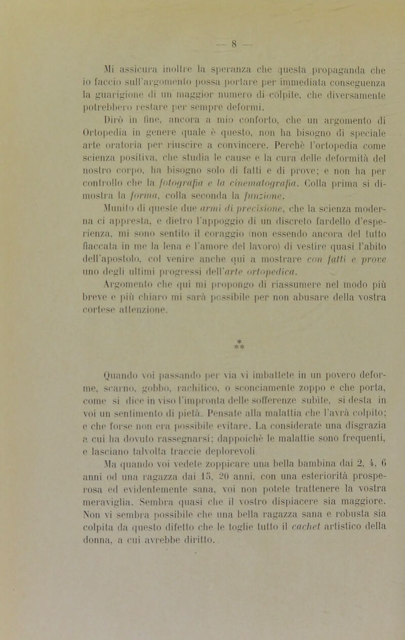 Mi assicura inoltre la speranza che questa propaganda che io faccio suH’argomenlo possa portare per immediata conseguenza la guarigione di un maggior numero di colpite, che diversamente potrebbero restare per sempre deformi. Dirò in line, ancora a mio conforto, che un argomento di Ortopedia in genere quale è questo, non ha bisogno di speciale arte oratoria per riuscire a convincere. Perchè l’ortopedia come scienza positiva, che studia le cause e la cura delle deformità del nostro corpo, ha bisogno solo di fatti e di prove; e non ha per controllo che la fotografia e la cinematografia. Colla prima si di- mostra la furimi, colla seconda la finizione. Mimilo di queste due armi ili precisione, che la scienza moder- na ci appresta, e dietro l'appoggio di un discreto fardello d'espe- rienza. mi sono sentilo il coraggio (non essendo ancora del tulio fiaccala in me la lena e l'amore del lavoro) di vestire quasi l’abito dell'apostolo, col venire anche qui a mostrare con falli e prove uno degli ultimi progressi dell’arte ortopedica. Argomento che qui mi propongo di riassumere nel modo più breve e più chiaro mi sarà possibile per non abusare della vostra cortese attenzione. * ** Oliando voi passando per \ia \i imbattete in un povero defor- me, scarno, gobbo, rachitico, o sconciamente zoppo e che porta, come si dice in viso l'impronta delle sofferenze subite, si desia in voi un sentimento di pietà. Pensale alla malattia che l'avrà colpito; e che forse non era possibile evitare. La considerate una disgrazia a cui ha dovuto rassegnarsi; dappoiché le malattie sono frequenti, e lasciano talvolta traccio deplorevoli Ma quando voi vedete zoppicare una bella bambina dai 2. i, 6 anni od una ragazza dai lo. 2(1 anni, con una esteriorità prospe- rosa ed evidentemente sana, voi non potete trattenere la vostra meraviglia. Sembra quasi che il vostro dispiacere sia maggiore. Non vi sembra possibile che una bella ragazza sana e robusta sia colpita da questo difello che le toglie tutto il cadici artistico della donna, a cui avrebbe diritto.