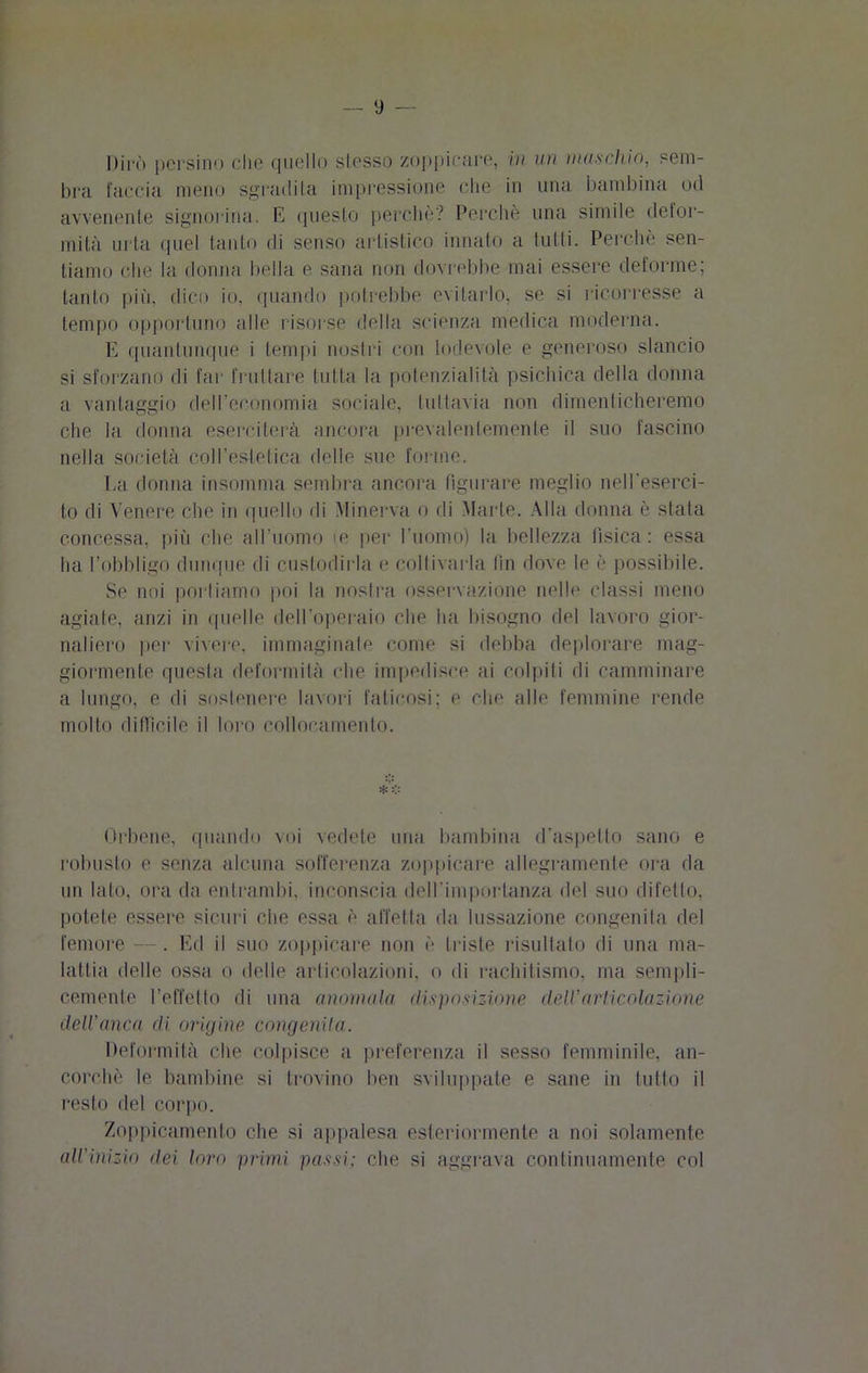 Dirò persino che quello slesso zoppicare, in un muschio, sem- bra l'accia meno sgradì La impressione che in una bambina od avvenente signorina. E questo perche? Perchè una simile defor- mità urta quel tanto di senso artistico innato a tutti. Perchè sen- tiamo che la donna bella e sana non dovrebbe mai essere deforme; tanto più, dico io, quando potrebbe evitarlo, se si ricorresse a tempo opportuno alle risorse della scienza medica moderna. E quantunque i tempi nostri con lodevole e generoso slancio si sforzano di far frullare tutta la potenzialità psichica della donna a vantaggio dell’economia sociale, tuttavia non dimenticheremo che la donna eserciterà ancora prevalentemente il suo fascino nella società coll’estetica delle sue forme. ha donna insomma sembra ancora figurare meglio nell'eserci- to di Venere che in quello di Minerva o di Marte. Alla donna è stata concessa, più che all’uomo ie per l'uomo) la bellezza fisica : essa ha l’obbligo dunque di custodirla e coltivarla fin dove le è possibile. Se noi portiamo poi la nostra osservazione nelle classi meno agiate, anzi in quelle dell'operaio che ha bisogno del lavoro gior- naliero per vivere, immaginate come si debba deplorare mag- giormente questa deformità che impedisce ai colpiti di camminare a lungo, e di sostenere lavori faticosi; e che alle femmine rende molto difficile il loro collocamento. Orbene, quando voi vedete una bambina d’aspetto sano e robusto e senza alcuna sofferenza zoppicare allegramente ora da un lato, ora da entrambi, inconscia dell'importanza del suo difetto, potete essere sicuri che essa è affetta da lussazione congenita del femore —. Ed il suo zoppicare non è triste risultato di una ma- lattia delle ossa o delle articolazioni, o di rachitismo, ma sempli- cemente l’effetto di una mininola disposizione dell'articolazione dell'anca di origine congenita. Deformità che colpisce a preferenza il sesso femminile, an- corché le bambine si trovino ben sviluppate e sane in tutto il resto del corpo. Zoppicamento che si appalesa esteriormente a noi solamente all'Inizio dei loro primi passi; che si aggrava continuamente col