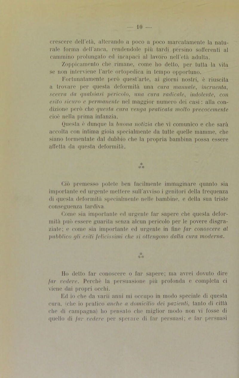 LO crescere (lell’elà, alterando a poco a poco marcatamente la natu- rale forma dell'anca, rendendole più tardi persino sofferenti al cammino prolungato ed incapaci al lavoro nell'eia adulta. Zoppicamento che rimane, come ho detto, per tutta la vita se non interviene l’arte ortopedica in tempo opportuno. Fortunatamente però quest’arte, ai giorni nostri, è riuscita a trovare per questa deformità una curii manuale, incruenta, scevra ila qualsiasi pericolo, una cura radicale, indolente, con esito sicuro e permanente nel maggior numero dei casi : alla con- dizione però che questa cura venga praticala molto precocemente cioè nella prima infanzia. Questa è dunque la buona notizia che vi comunico e che sarà accolta con intima gioia specialmente da tutte quelle mamme, che siano tormentate dal dubbio che la propria bambina possa essere affetta da questa deformità. * * * Ciò premesso potete ben facilmente immaginare quanto sia importante ed urgente mettere sull'avviso i genitori della frequenza di questa deformità specialmente nelle bambine, e della sua triste conseguenza tardiva Come sia importante ed urgente far sapere che questa defor- mità può essere guarita senza alcun pericolo per le povere disgra- ziale: e come sia importante ed urgente in fine far conoscere al pubblico gli esiti felicissimi che si ottengono dalla cura moderna. * Ilo dello far conoscere o far sapere; ma avrei dovuto dire far vedere. Perchè la persuasione più profonda e completa ci viene dai propri occhi. Ed io che da varii anni mi occupo in modo speciale di questa cura, iclie io pratico anche a domicilili dei inizienti, tanto di città che ili campagna) ho pensalo che miglior modo non vi fosse di quello ili far cedere per sperale di far persuasi; e far persuasi