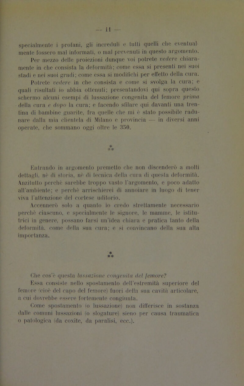 specialmente i profani, gli increduli e tulli quelli che eventual- mente fossero mal informati, o mal prevenuti in questo argomento. Per mezzo delle proiezioni dunque voi potrete vedere chiara- mente in che consista la deformità; come essa si presenti nei suoi stadi e nei suoi gradi; come essa si modifichi per effetto della cura. Potrete vedere in che consista e come si svolga la cura; e quali risultati io abbia ottenuti; presentandovi qui sopra questo schermo alcuni esempi di lussazione congenita del femore prima della cura e dopo la cura; e facendo sfilare qui davanti una tren- tina di bambine guarite, fra quelle che mi è stato possibile radu- nare dalla mia clientela di Milano e provincia — in diversi anni operate, che sommano oggi oltre le 350. * Entrando in argomento premetto che non discenderò a molli dettagli, nè di storia, nè di tecnica della cura di questa deformità. Anzitutto perchè sarebbe troppo vasto l'argomento, e poco adatto all’ambiente; e perchè arrischierei di annoiare in luogo di tener viva l’attenzione del cortese uditorio. Accennerò solo a quanto io credo strettamente necessario perchè ciascuno, e specialmente le signore, le mamme, le istitu- trici in genere, possano farsi un’idea chiara e pratica tanto della deformità, come della sua cura; e si convincano della sua alta im portanza. * ** Che cos’è questa lussazione concionila del femore? Essa consiste nello spostamento dell'eslremità superiore del femore (cioè del capo del femore) fuori della sua cavità articolare, a cui dovrebbe essere fortemente congiunta. Come spostamento (o lussazione) non differisce in sostanza dalle comuni lussazioni (o slogature) sieno per causa traumatica o patologica (da coxite, da paralisi, ecc.).