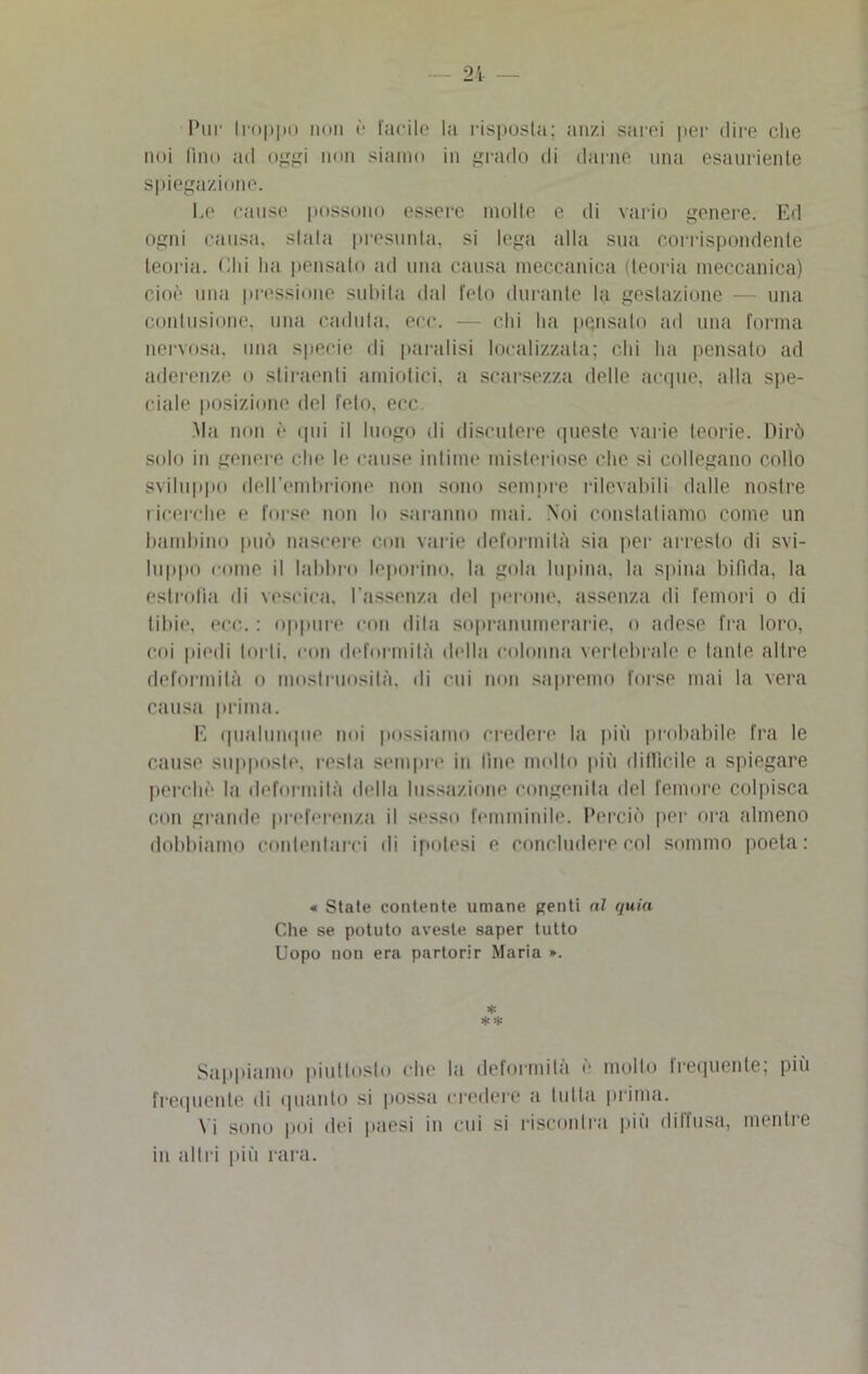 Pur troppo non è fucile la risposta; anzi sarei per dire che noi fino ad oggi non siamo in grado di darne una esauriente spiegazione. Ee cause possono essere molte e di vario genere. Ed ogni causa, stala presunta, si lega alla sua corrispondente teoria. Chi lui pensato ad una causa meccanica (teoria meccanica) cioè una pressione subita dal feto durante la gestazione — una contusione, una caduta, ecc. — chi ha pensato ad una forma nervosa, una specie di paralisi localizzata; chi ha pensalo ad aderenze o stiraenli annidici, a scarsezza delle acque, alla spe- ciale posizione del feto, ecc Ma non è qui il luogo di discutere queste varie teorie. Dirò solo in genere che le cause intime misteriose che si collegano collo sviluppo dell’embrione non sono sempre rileva bili dalle nostre ricerche e forse non lo saranno mai. Noi constatiamo come un bambino può nascere con varie deformità sia per arresto di svi- luppo come il labbro leporino, la gola lupina, la spina bifida, la estrofia di vescica, l'assenza del perone, assenza di femori o di tibie, eco. : oppure con dila sopranumerarie, o adese fra loro, coi piedi tul li, con deformità della colonna vertebrale e tante altre deformità o mostruosità, di cui non sapremo forse mai la vera causa prima. E qualunque noi possiamo credere la più probabile fra le cause supposte, resta sempre in line mollo più difficile a spiegare perchè la deformità della lussazione congenita del femore colpisca con grande preferenza il sesso femminile. Perciò por ora almeno dobbiamo contentarci di ipotesi e concludere col sommo poeta: « State contente umane penti al quia Che se potuto aveste saper tutto Uopo non era partorir Maria ». * * * Sappiamo piuttosto che la deformità è molto frequente; più frequente di quanto si possa credere a tutta prima. Vi sono poi dei paesi in cui si riscontra più diffusa, mentre in altri più rara.