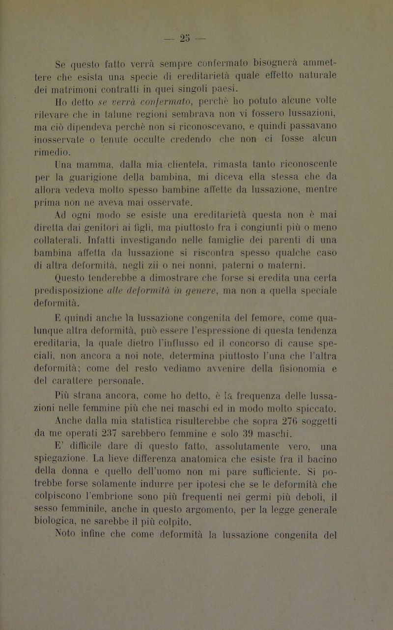 Se questo l'atto verrà sempre confermato bisognerà ammet- tere che esista ima specie di ereditarietà quale effetto naturale dei matrimoni contratti in quei singoli paesi. Ho detto se verrà confermalo, perchè ho potuto alcune volle rilevare che in talune regioni sembrava non vi fossero lussazioni, ma ciò dipendeva perchè non si riconoscevano, e quindi passavano inosservate o tenute occulte credendo che non ci fosse alcun rimedio. Una mamma, dalla mia clientela, rimasta tanto riconoscente per la guarigione delia bambina, mi diceva ella stessa che da allora vedeva molto spesso bambine affette da lussazione, mentre prima non ne aveva mai osservale. Ad ogni modo se esiste una ereditarietà questa non è mai diretta dai genitori ai tigli, ma piuttosto fra i congiunti più o meno collaterali. Infatti investigando nelle famiglie dei parenti di una bambina affetta da lussazione si riscontra spesso qualche caso di altra deformità, negli zii o nei nonni, paterni o materni. Questo tenderebbe a dimostrare che forse si eredita una certa predisposizione alle deformità in genere, ma non a quella speciale deformità. E quindi anche la lussazione congenita del femore, come qua- lunque altra deformità, può essere l’espressione di questa tendenza ereditaria, la quale dietro l’influsso ed il concorso di cause spe- ciali, non ancora a noi note, determina piuttosto l’una che l’altra deformità; come del resto vediamo avvenire della fisionomia e del carattere personale. Più strana ancora, come ho detto, è la frequenza delle lussa- zioni nelle femmine più che nei maschi ed in modo molto spiccato. Anche dalla mia statistica risulterebbe che sopra 27(i soggetti da me operati 237 sarebbero femmine e solo 39 maschi. E’ difficile dare di questo fatto, assolutamente vero, una spiegazione, fa lieve differenza anatomica che esiste fra il bacino della donna e quello dell’uomo non mi pare sufficiente. Si po- trebbe forse solamente indurre per ipotesi che se le deformità che colpiscono l’embrione sono più frequenti nei germi più deboli, il sesso femminile, anche in questo argomento, per la legge generale biologica, ne sarebbe il più colpito. Noto infine che come deformità la lussazione congenita del