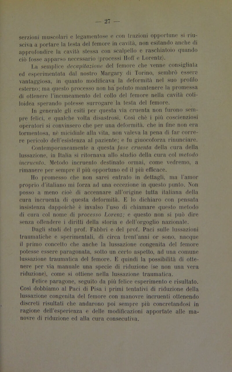 serzioni muscolari c legameli tose e con trazioni opportune si riu- sciva a portare la testa del femore in cavita, non esitando anche di approfondire la cavità stessa con scalpello e raschiatoio quando ciò fosse apparso necessario (processi Hoff e Lorentz). La semplice decapitazione del femore che venne consigliata ed esperimentata dal nostro Margary di Torino, sembrò essere vantaggiosa, in quanto modificava la deformità nel suo profilo esterno; ma questo processo non ha potuto mantenere la promessa di ottenere l’incuneamento del collo del femore nella cavità coti- loidea sperando potesse surrogare la testa del femore. In generale gli esiti per questa via cruenta non furono sem- pre felici, e qualche volta disastrosi. Così chè i più coscienziosi operatori si convinsero che per una deformità, che in fine non era tormentosa, nò micidiale alla vita, non valeva la pena di far corre- re pericolo dell’esistenza al paziente; e fu giuocoforza rinunciare. Contemporaneamente a questa fase cruenta della cura della lussazione, in Italia si ritornava allo studio della cura col metodo incruento. Metodo incruento destinato ormai, come vedremo, a rimanere per sempre il più opportuno ed il piti efficace. Ho promesso che non sarei entrato in dettagli, ma l’amor proprio d'italiano mi forza ad una eccezione in questo punto. Non posso a meno cioè di accennare all’origine tutta italiana della cura incruenta di questa deformità. E lo dichiaro con pensata insistenza dappoiché è invalso l’uso di chiamare questo metodo di cura col nome di processo Lorenz; e questo non si può dire senza offendere i diritti della storia e dell’orgoglio nazionale. bagli studi del prof. Fabbri e del prof. Paci sulle lussazioni traumatiche e sperimentali, di circa trent’anni or sono, nacque il primo concetto che anche la lussazione congenita del femore potesse essere paragonata, sotto un certo aspetto, ad una comune lussazione traumatica del femore. E quindi la possibilità di otte- nere per via manuale una specie di riduzione (se non una vera riduzione), come si ottiene nella lussazione traumatica. Felice paragone, seguito da più felice esperimento e risultato. Così dobbiamo al Paci di Pisa i primi tentativi di riduzione della lussazione congenita del femore con manovre incruenti ottenendo discreti risultati che andarono poi sempre più concretandosi in ragione dell’esperienza e delle modificazioni apportate alle ma- novre di riduzione ed alla cura consecutiva.