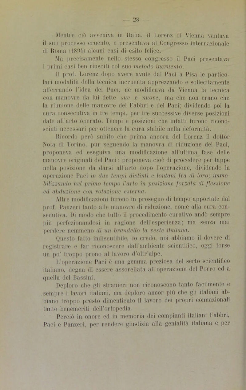 Menilo ciò avveniva in Italia, il Lorenz di Vienna vantava il sin» processo emonio, o presentava al Congresso internazionale di Moina ( 181*4) alcuni casi ili esito l’elice. Ma precisamente nello stesso congresso il Paci presentava i primi casi ben riusciti col suo metodo incruento. Il prof. Lorenz dopo avere avute dal Paci a Pisa lo partico- lari modalità della tecnica incruenta apprezzando e sollecitamente afferrando l'idea del Paci, no modificava da Vienna la tecnica con manovre da lui dette sue e nuoce, ma che non erano che la riunione delle manovre del Fabbri e del Paci; dividendo poi la cura consecutiva in tre tempi, per Ire successive diverse posizioni date all’arto operato. Tempi e posizioni che infatti furono ricono- sciuti necessari per ottenere la cura stabile nella deformità. bicordo però subito che prima ancora del Lorenz il dottor Nota di Torino, pur seguendo la manovra di riduzione del Paci, proponeva ed eseguiva una modificazione all ultima fase delle manovre originali del Paci : proponeva cioè di procedere per tappe nella posizione da darsi ali arlo dopo l’operazione, dividendo la operazione Paci in due temili distinti e lontani fra di turo; iinrno- bilizzamlo nel primo tempo l'arto in posizione forzala di flessione ed abduzione eoa rotazione estenui. Altre modificazioni furono in proseguo di tempo apportate dal prof Panzeri tanto alle manovre di riduzione, come alla cura con- secutiva. Di modo che tutto il procedimento curativo andò sempre più perfezionandosi in ragione dell’esperienza; ma senza mai perdere nemmeno ili un brandello la reste italiana. Questo fatto indiscutibile, io credo, noi abbiamo il dovere di registrare e far riconoscere dall’ambiente scientifico, oggi forse un po’ troppo prono al lavoro d’oltr alpe. L'operazione Paci è una gemma preziosa del serto scientifico italiano, degna di essere assorellala all'operazione del Porro ed a quella del Passini. Deploro che gli stranieri non riconoscono tanto facilmente e sempre i lavori italiani, ma deploro ancor più che gli italiani ab- biano troppo presto dimenticalo il lavoro dei propri connazionali tanto benemeriti dell’ortopedia. Perciò in onore ed in memoria dei compianti italiani Fabbri, Paci e Panzeri. per rendere giustizia alla genialità italiana e per