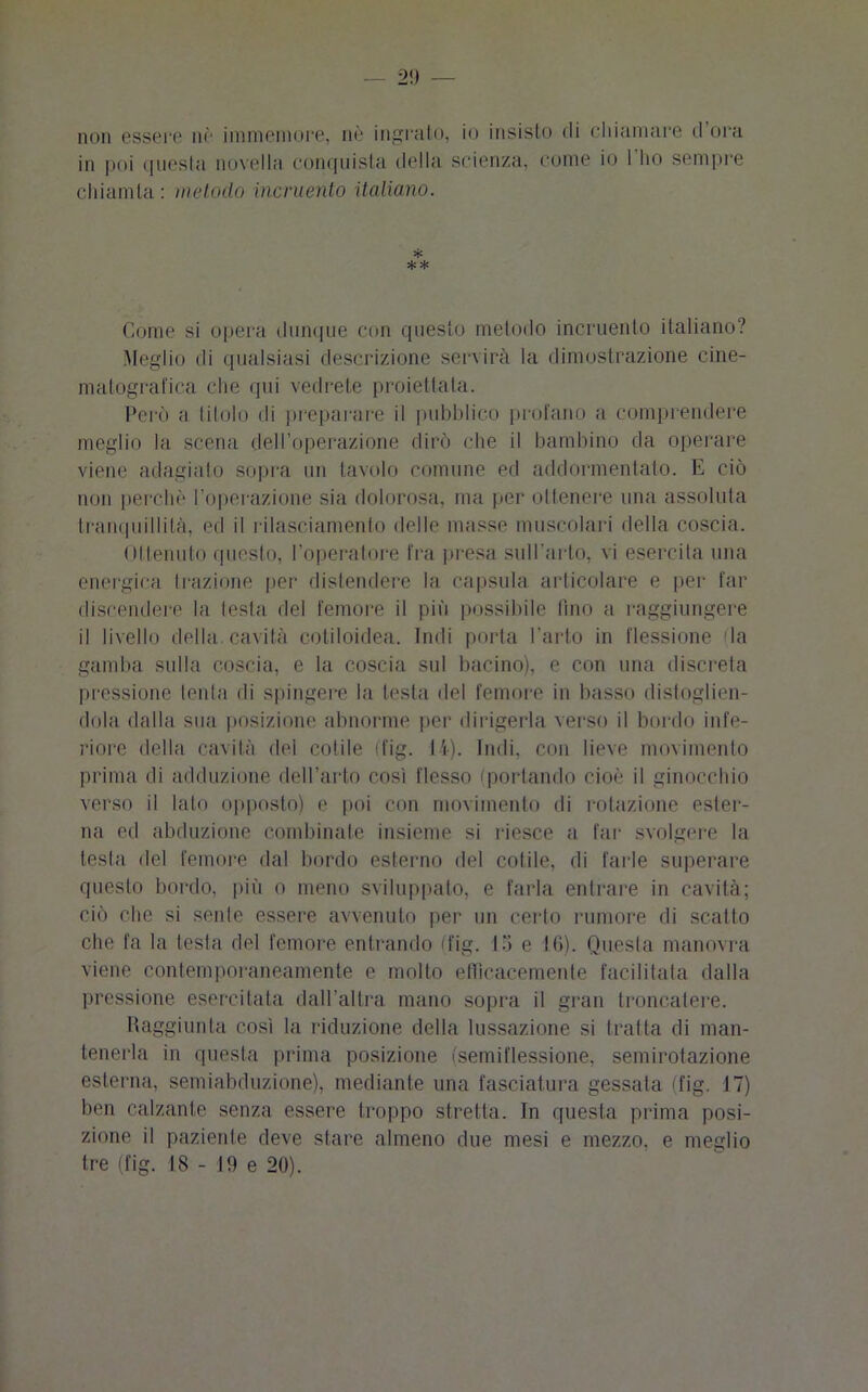 non essere nè immemore, uè ingrato, io insisto di chiamare d ora in poi questa novella conquista della scienza, come io I ho sempre chiamta: metodo incruento italiano. * ** Come si opera dunque con questo metodo incruento italiano? Meglio di qualsiasi descrizione servirà la dimostrazione cine- matografica che qui vedrete proiettata. Però a titolo di preparare il pubblico profano a comprendere meglio la scena dell’operazione dirò che il bambino da operare viene adagiato sopra un tavolo comune ed addormentato. E ciò non perchè l’operazione sia dolorosa, ma per ollenere una assoluta tranquillità, ed il rilasciamento delle masse muscolari della coscia. Ottenuto questo, l’operatore fra presa sull’arto, vi esercita una energica trazione per distendere la capsula articolare e per far discendere la testa del femore il più possibile fino a raggiungere il livello della, cavità cotiloidea. Indi porta l’arto in flessione (la gamba sulla coscia, e la coscia sul bacino), e con una discreta pressione tenta di spingere la testa del femore in basso distoglien- dola dalla sua posizione abnorme per dirigerla verso il bordo infe- riore della cavità del colile (fig. 14). Indi, con lieve movimento prima di adduzione dell’arto così flesso (portando cioè il ginocchio verso il lato opposto) e poi con movimento di rotazione ester- na ed abduzione combinate insieme si riesce a far svolgere la testa del femore dal bordo esterno del colile, di farle superare questo bordo, più o meno sviluppato, e farla entrare in cavità; ciò che si sente essere avvenuto per un certo rumore di scatto che fa la lesta del femore entrando (fig. 15 e 16). Questa manovra viene contemporaneamente e mollo efficacemente facilitata dalla pressione esercitata dall’altra mano sopra il gran troncatene. Raggiunta così la riduzione della lussazione si tratta di man- tenerla in questa prima posizione (semiflessione, semirotazione esterna, semiabduzione), mediante una fasciatura gessata (fig. 17) ben calzante senza essere troppo stretta. In questa prima posi- zione il paziente deve stare almeno due mesi e mezzo, e meglio tre (fig. 18 - 19 e 20).