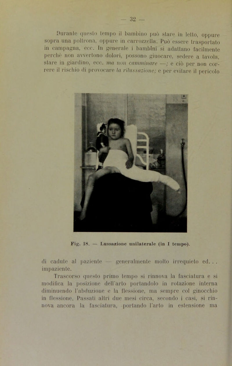 Durante questo tempo il bambino può stare in letto, oppure sopra una poltrona, oppure in carrozzella. Può essere trasportato in campagna, ere. In generale i bambini si adattano facilmente perche non avvertono dolori, possono giuocare, sedere a tavola, stare in giardino, eco. ma non camminare —; e ciò per non cor- rere il rischio di provocare la rilussazione; e per evitare il pericolo Fig. 18. — Lussazione unilaterale (in I tempo). di cadute al paziente generalmente mollo irrequieto ed. . . impaziente. Trascorso questo primo tempo si rinnova la fasciatura e si modifica la posizione dell’arto portandolo in rotazione interna diminuendo l’abduzione e la flessione, ma sempre col ginocchio in flessione. Passali all ri due mesi circa, secondo i casi, si rin- nova ancora la fasciatura, portando l’arto in estensione ma