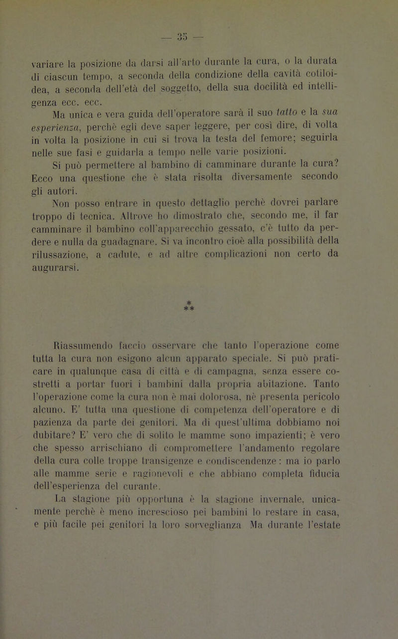 variare la posizione «la darsi all arto durante la cura, o la durata di ciascun tempo, a seconda della condizione della cavità cotiloi- dea, a seconda dell’età del soggetto, della sua docilità ed intelli- genza ecc. ecc. Ma unica e vera guida dell’operatore sarà il suo tatto e la sua esperienza, perchè egli deve saper leggere, per così dire, di volta in volta la posizione in cui si trova la testa del femore; seguirla nelle sue fasi e guidarla a tempo nelle varie posizioni. Si può permettere al bambino di camminare durante la cura? Ecco una questione che è stata risolta diversamente secondo gli autori. Non posso entrare in questo dettaglio perchè dovrei parlare troppo di tecnica. Altrove ho dimostralo che, secondo me, il far camminare il bambino coll’apparecchio gessato, c’è tutto da per- dere e nulla da guadagnare. Si va incontro cioè alla possibilità della rilussazione, a cadute, e ad altre complicazioni non certo da augurarsi. * * * Riassumendo faccio osservare che tanto l'operazione come tutta la cura non esigono alcun apparalo speciale. Si può prati- care in qualunque casa di città e «li campagna, senza essere co- stretti a portar fuori i bambini dalla propria abitazione. Tanto l’operazione come la cura non è mai dolorosa, nè presenta pericolo alcuno. E’ tutta una questione di competenza dell’operatore e di pazienza da parte dei genitori. Ma di quest’ultima dobbiamo noi dubitare? E’ vero che di solito le mamme sono impazienti; è vero che spesso arrischiano di compromettere l’andamento regolare della cura colle troppe transigenze e condiscendenze: ma io parlo alle mamme serie e ragionevoli e che abbiano completa fiducia dell’esperienza del curante. La stagione più opportuna è la stagione invernale, unica- mente perchè è meno increscioso pei bambini lo restare in casa, e più facile pei genitori la loro sorveglianza Ma durante l’estate