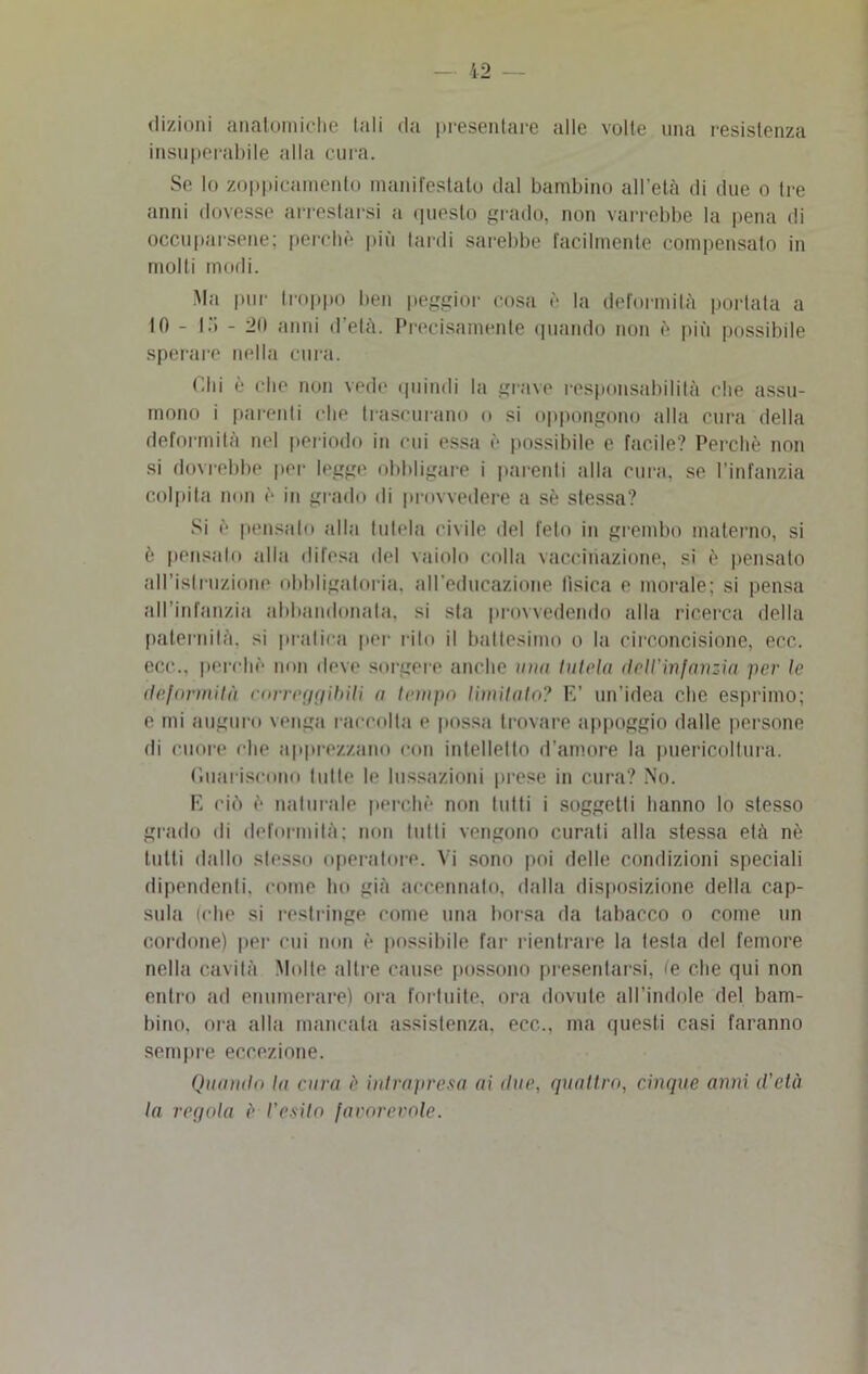 dizioni anatomiche tali da presentare alle volte una resistenza insuperabile alla cura. Se lo zoppieamento manifestato dal bambino all’età di due o Ire anni dovesse arrestarsi a questo grado, non varrebbe la pena di occuparsene; perchè più tardi sarebbe facilmente compensato in molti modi. Ma pur troppo ben peggior cosa è la deformità portata a IO - là - 20 anni d’età. Precisamente quando non è più possibile sperare nella cura. Chi è che non vede quindi la grave responsabilità che assu- mono i parenti che trascurano o si oppongono alla cura della deformità nel periodo in cui essa è possibile e facile? Perchè non si dovrebbe per legge obbligare i parenti alla cura, se l’infanzia colpita non è in grado di provvedere a sè stessa? Si è pensalo alla tutela civile del feto in grembo materno, si è pensato alla difesa del vaiolo colla vaccinazione, si è pensato all'Istruzione obbligatoria, all’educazione tìsica e morale; si pensa all’infanzia abbandonala, si sla provvedendo alla ricerca della paternità, si pratica per rito il battesimo o la circoncisione, eco. ecc., perchè non deve sorgere anche una tutela dell'injanzia per le deformità correggibili a tempo limitalo? E’ un’idea che esprimo; e mi auguro venga raccolta e possa trovare appoggio dalle persone di cuore che apprezzano con intellello d’amore la puericoltura. Guariscono tutte le lussazioni prese in cura? No. E ciò è naturale perchè non tutti i soggetti hanno lo stesso grado di deformità; non tutti vengono curati alla stessa età nè tutti dallo stesso operatore. Vi sono poi delle condizioni speciali dipendenti, come ho già accennalo, dalla disposizione della cap- sula (che si restringe come una borsa da tabacco o come un cordone) per cui non è possibile far rientrare la testa del femore nella cavità Molte altre cause possono presentarsi, te che qui non entro ad enumerare) ora fortuite, ora dovute all’indole del bam- bino, ora alla mancata assistenza, ecc., ma questi casi faranno sempre eccezione. Quotalii la cura è intrapresa ai tlae, quattro, cinque anni d'età la regola è l'esito favorevole.