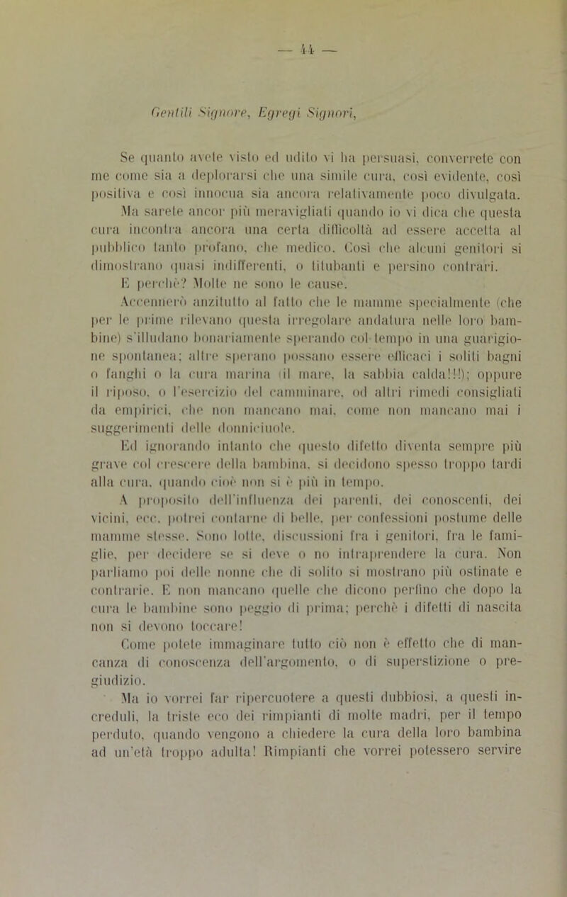 Cetilili Signore, Egregi Signori, Se quanto avete visto ed udito vi Im persuasi, converrete con me come sia a deplorarsi che una simile cura, così evidente, così positiva e così innocua sia ancora relativamente poco divulgata. Ma sarete ancor più meravigliati quando io vi dica che questa cura incontra ancora una certa difficoltà ad essere accetta al pubblico tanto profano, clic medico. Così che alcuni genitori si dimostrano (piasi indifferenti, o titubanti e persino contrari. E perche? Molte ne sono le cause. Accennerò anzitutto al fatto che le mamme specialmente (che per le prime rilevano questa irregolare andatura nelle loro bam- bine) s’illudano bonariamente sperando col tempo in una guarigio- ne spontanea; altre sperano possano essere etlicaci i soliti bagni o fanghi o la cura marina il mare, la sabbia calda!!!); oppure il riposo, o l'esercizio del camminare, od altri rimedi consigliati da empirici, che non mancano mai. come non mancano mai i suggerimenti delle donnieiuole. Ed ignorando intanto che questo difetto diventa sempre più grave col crescere della bambina, si decidono spesso troppo tardi alla cura, (piando cioè non si ò più in tempo. A proposito deU'influenzn dei parenti, dei conoscenti, dei vicini, ere. potrei contarne di belle, per confessioni postume delle mamme stesse. Sono lolle, discussioni fra i genitori, fra le fami- glie. per decidere se si deve o no intraprendere la cura. Non parliamo poi delle nonne che di solito si mostrano più ostinate e contrarie. E non mancano quelle che dicono pedino che dopo la cura le bambine sono peggio ili prima; perchè i difetti di nascita non si devono toccare! Come potete immaginare tutto ciò non è effetto che di man- canza ili conoscenza dell’argomento, o di superstizione o pre- giudizio. Ma io vorrei far ripercuotere a questi dubbiosi, a questi in- creduli, la triste eco dei rimpianti di molle madri, per il tempo perduto, quando vengono a chiedere la cura della loro bambina ad un’età troppo adulta! Rimpianti che vorrei potessero servire