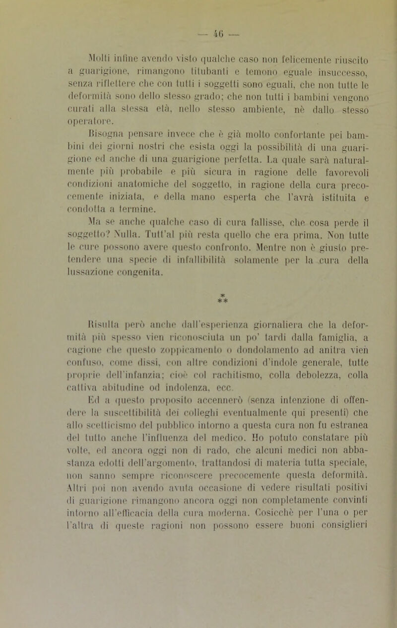 Molli inline avendo visto qualche caso non felicemente riuscito a guarigione, rimangono titubanti e temono eguale insuccesso, senza riflettere che con lutti i soggetli sono eguali, che non tutte le deformila sono dello slesso grado; che non tutti i bambini vengono curati alla slessa eia, nello stesso ambiente, nè dallo stesso operatore. bisogna pensare invece che è già molto confortante pei bam- bini dei giorni nostri che esista oggi la possibilità di una guari- gione ed anche di una guarigione perfetta. La quale sarà natural- mente più probabile e più sicura in ragione delle favorevoli condizioni anatomiche del soggetto, in ragione della cura preco- cemente iniziata, e della mano esperta che l’avrà istituita e condotta a termine. Ma se anche qualche caso di cura fallisse, che cosa perde il soggetto? Nulla. Tutt’al più resta quello che era prima. Non tutte le cure possono avere questo confronto. Mentre non è giusto pre- tendere una specie di infallibilità solamente per la cura della lussazione congenita. * ** Risulta però anche dall’esperienza giornaliera che la defor- mità più spesso vini riconosciuta un po’ tardi dalla famiglia, a cagione che questo zoppioamento o dondolamento ad anitra vien confuso, come dissi, con altre condizioni d’indole generale, tutte proprie dell'Infanzia; cioè col rachitismo, colla debolezza, colla cattiva abitudine od indolenza, ecc Ed a questo proposito accennerò (senza intenzione di offen- der!' la suscettibilità dei colleglli eventualmente qui presenti) che allo scetticismo del pubblico intorno a questa cura non fu estranea ilei tutto anche l’influenza del medico. Ho potuto constatare più volte, ed ancora oggi non di rado, che alcuni medici non abba- stanza edotti dell’argomento, trattandosi di materia tutta speciale, non sanno sempre riconoscere precocemente questa deformità. Altri poi non avendo avuta occasione di vedere risultati positivi di guarigione rimangono ancora oggi non completamente convinti intorno all’elTìoacia della cura moderna. Cosicché per l’ima o per l’altra di queste ragioni non possono essere buoni consiglieri