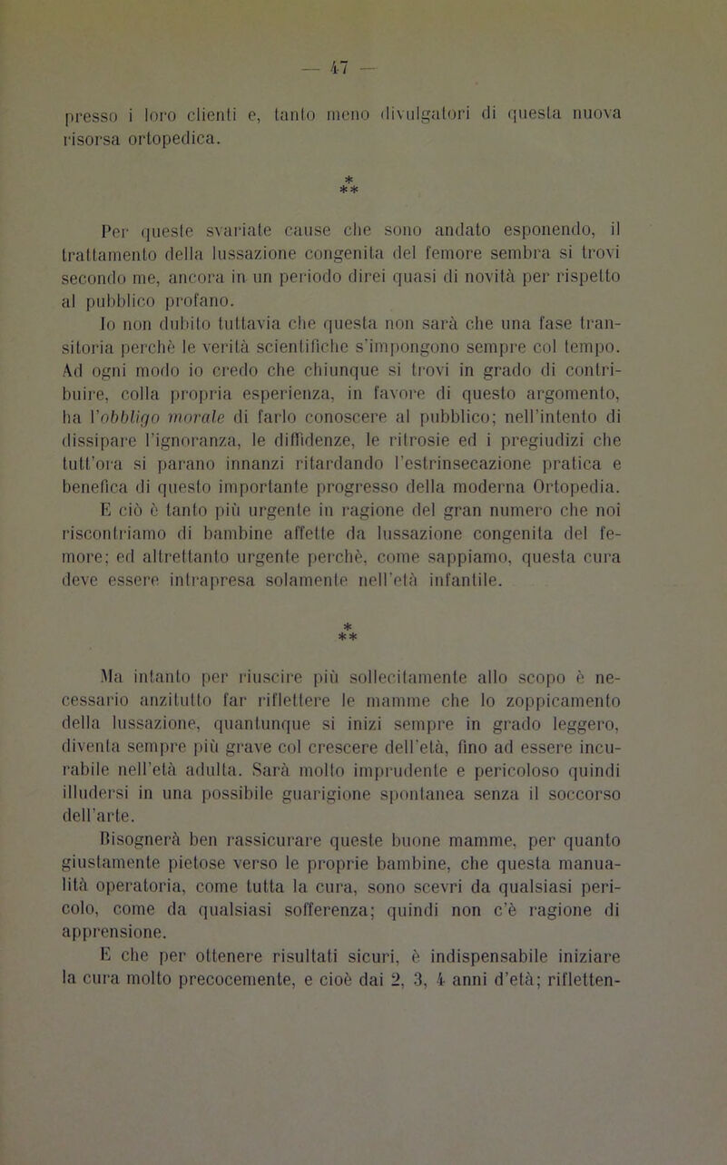 risorsa ortopedica. * ** Per queste svariate cause ctie sono andato esponendo, il trattamento della lussazione congenita del femore sembra si trovi secondo me, ancora in un periodo direi quasi di novità per rispetto al pubblico profano. Io non dubito tuttavia che questa non sarà che una fase tran- sitoria perchè le verità scientifiche s’impongono sempre col tempo. Ad ogni modo io credo che chiunque si trovi in grado di contri- buire, colla propria esperienza, in favore di questo argomento, ha Vobbligo morale di farlo conoscere al pubblico; nell’intento di dissipare l’ignoranza, le diffidenze, le ritrosie ed i pregiudizi che tutt’ora si parano innanzi ritardando l’estrinsecazione pratica e benefica di questo importante progresso della moderna Ortopedia. E ciò è tanto più urgente in ragione del gran numero che noi riscontriamo di bambine affetle da lussazione congenita del fe- more; ed altrettanto urgente perchè, come sappiamo, questa cura deve essere intrapresa solamente nell’età infantile. * ** Ma intanto per riuscire più sollecitamente allo scopo è ne- cessario anzitutto far riflettere le mamme che lo zoppicamento della lussazione, quantunque si inizi sempre in grado leggero, diventa sempre più grave col crescere dell’età, fino ad essere incu- rabile nell’età adulta. Sarà molto imprudente e pericoloso quindi illudersi in una possibile guarigione spontanea senza il soccorso dell’arte. bisognerà ben rassicurare queste buone mamme, per quanto giustamente pietose verso le proprie bambine, che questa manua- lità operatoria, come tutta la cura, sono scevri da qualsiasi peri- colo, come da qualsiasi sofferenza; quindi non c’è ragione di apprensione. E che per ottenere risultati sicuri, è indispensabile iniziare la cura molto precocemente, e cioè dai 2, 3, 4 anni d’età; rifletten-