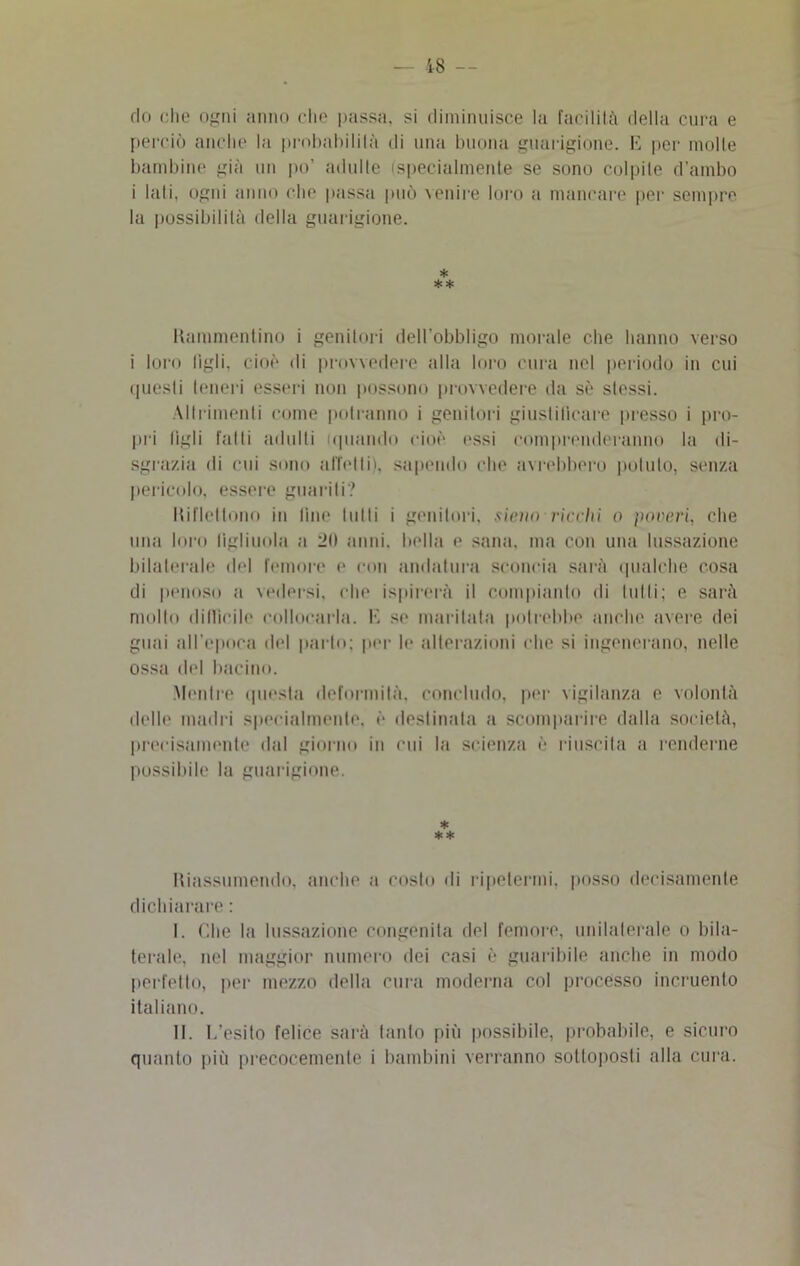 do die ogni anno che passa, si diminuisce la facilità della cura e perciò anche la probabilità ili una buona guarigione. E per molle bambine già un po’ adulte (specialmente se sono colpite d'ambo i lati, ogni anno che passa può venire loro a mancare per sempre la possibilità della guarigione. * * * Rammentino i genitori dell’obbligo morale che hanno verso i loro figli, cioè di provvedere alla loro cura nel periodo in cui questi teneri esseri non possono provvedere da sè stessi. Altrimenti come potranno i genitori giustificare presso i pro- pri figli falli adulti (quando cioè essi comprenderanno la di- sgrazia di cui sono affetti), sapendo che avrebbero potuto, senza pericolo, essere guariti? Riflettono in fine lulli i genitori, stono ricchi o poveri, che una loro figliuola a ibi anni, bella e sana, ma con una lussazione bilaterale del femore e con andatura sconcia sarà qualche cosa di penoso a vedersi, che ispirerà il compianto di lutti; e sarà mollo difficile collocarla. K se maritala potrebbe anche avere dei guai all’epoca del parlo; per le alterazioni che si ingenerano, nelle ossa del bacino. Mentre questa deformità, concludo, per vigilanza e volontà delle madri specialmente, è destinata a scomparire dalla società, precisamente dal giorno in cui la scienza è riuscita a renderne possibile la guarigione. * ** Riassumendo, anche a costo di ripetermi, posso decisamente dichiarare : I. Che la lussazione congenita del femore, unilaterale o bila- terale, nel maggior numero dei casi è guaribile anche in modo perfetto, per mezzo della cura moderna col processo incruento italiano. II. I,'esito felice sarà tanto più possibile, probabile, e sicuro quanto più precocemente i bambini verranno sottoposti alla cura.