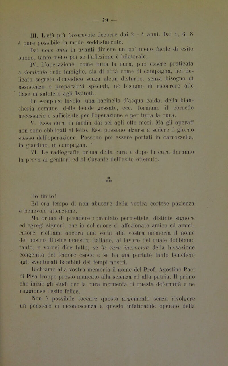 è pure possibile in modo soddisfacente. Dai nove anni in avanti diviene un po’ meno facile di esito buono; tanto meno poi se l’affezione è bilaterale. IV. L’operazione, come tutta la cura, può essere praticata a domicilio delle famiglie, sia di città come di campagna, nel de- licato segreto domestico senza alcun disturbo, senza bisogno di assistenza o preparativi speciali, nè bisogno di ricorrere alle Case di salute o agli Istituti. Un semplice tavolo, una bacinella d’acqua calda, della bian- cheria comune, delle bende gessate, ecc. formano il corredo necessario e sufficiente per l’operazione e per tutta la cura. V. Essa dura in media dai sei agli otto mesi. Ma gli operati non sono obbligati al letto. Essi possono alzarsi a sedere il giorno stesso dell’operazione. Possono poi essere portati in carrozzella, in giardino, in campagna. ' VI Le radiografie prima della cura e dopo la cura daranno la prova ai genitori ed al Curante dell’esito ottennio. * * * Ho finito! Ed era tempo di non abusare della vostra cortese pazienza e benevole attenzione. Ma prima di prendere commiato permettete, distinte signore ed egregi signori, che io col cuore di affezionato amico ed ammi- ratore. richiami ancora una volta alla vostra memoria il nome del nostro illustre maestro italiano, al lavoro del quale dobbiamo tanto, e vorrei dire lutto, se la cura incruenta della lussazione congenita del femore esiste e se ha già portato tanto benefìcio agli sventurati bambini dei tempi nostri. Richiamo alla vostra memoria il nome del Prof. Agostino Paci di Pisa troppo presto mancato alla scienza ed alla patria. Il primo che iniziò gli studi per la cura incruenta di questa deformità e ne raggiunse l’esito felice. Non è possibile toccare questo argomento senza rivolgere un pensiero di riconoscenza a questo infaticabile operaio della