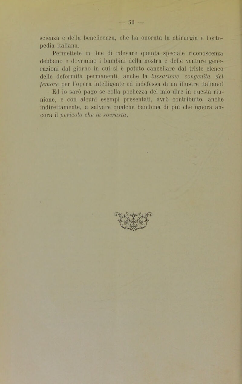 so scienza e della beneficenza, che ha onorata la chirurgia e l’orto- pedia italiana. Permettete in line di rilevare quanta speciale riconoscenza debbano e dovranno i bambini della nostra e delle venture gene- razioni dal giorno in cui si è potuto cancellare dal triste elenco delle deformità permanenti, anche la lussazione congenita del femore per l'opera inlelligente ed indefessa di un illustre italiano! Ed io sarò pago se colla pochezza del mio dire in questa riu- nione, e con alcuni esempi presentati, avrò contribuito, anche indirettamente, a salvare qualche bambina di più che ignora an- cora il pericolo che la sovrasta.