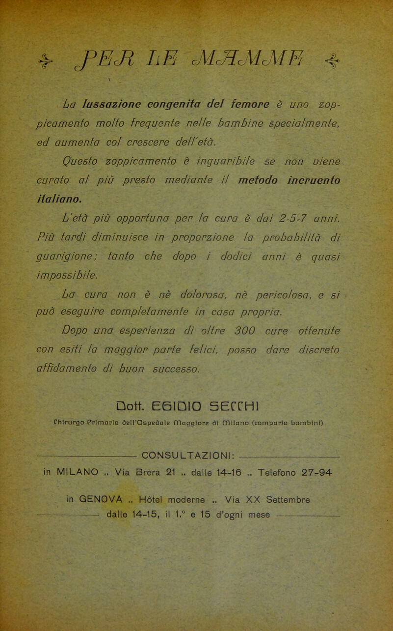 >> JPEJÌ li E cMcEcMcME «f* La lussazione congenita del femore è uno zop- picamelo molto frequente nelle bambine specialmente, ed aumenta co! crescere dell'età. Questo zoppicamelo è inguaribile se non viene curato al più presto mediante il metodo incruento italiano. L'età più opportuna per la cura è dai 2-5-7 anni. Più tardi diminuisce in proporzione la probabilità di guarigione ; tanto che dopo i dodici anni è quasi impossibile. La cura non è nè dolorosa, nè pericolosa, e si può eseguire completamente in casa propria. Dopo una esperienza di oltre 300 cure ottenute con esiti la maggior parte felici, posso dare discreto affidamento di buon successo. Dott. EGIDIO SECCHI Chirurgo Primario òell’Ospeòale maggiore ài milano (comparto bambini) CONSULTAZIONI: in MILANO .. Via Brera 21 .. dalle 14-16 .. Telefono 27-94 in GENOVA .. Hotel moderne .. Via XX Settembre dalle 14-15, il 1.° e 15 d’ogni mese