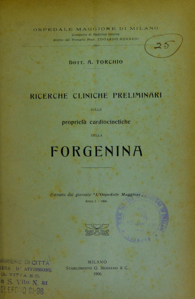 OSPEDALE MAGGIORE DI MILANO Comparto di Medicina Interna diretto dal Primario Prof. EDOARDO BONARDI RICERCHE CLINICHE PRELIMINARI SULLE proprietà cardiocinetiche DELLA FORGENTN A Estratto dal giornale “L’Ospedale Maggiore,, Anno I. - 1906. >kkiere di città ÌESa D’ affissione a. VIT r a K c. a S. Vito i\T 31 EFf 0 SJ-96 MILANO Stabilimento G. Modiano & C. 1906.