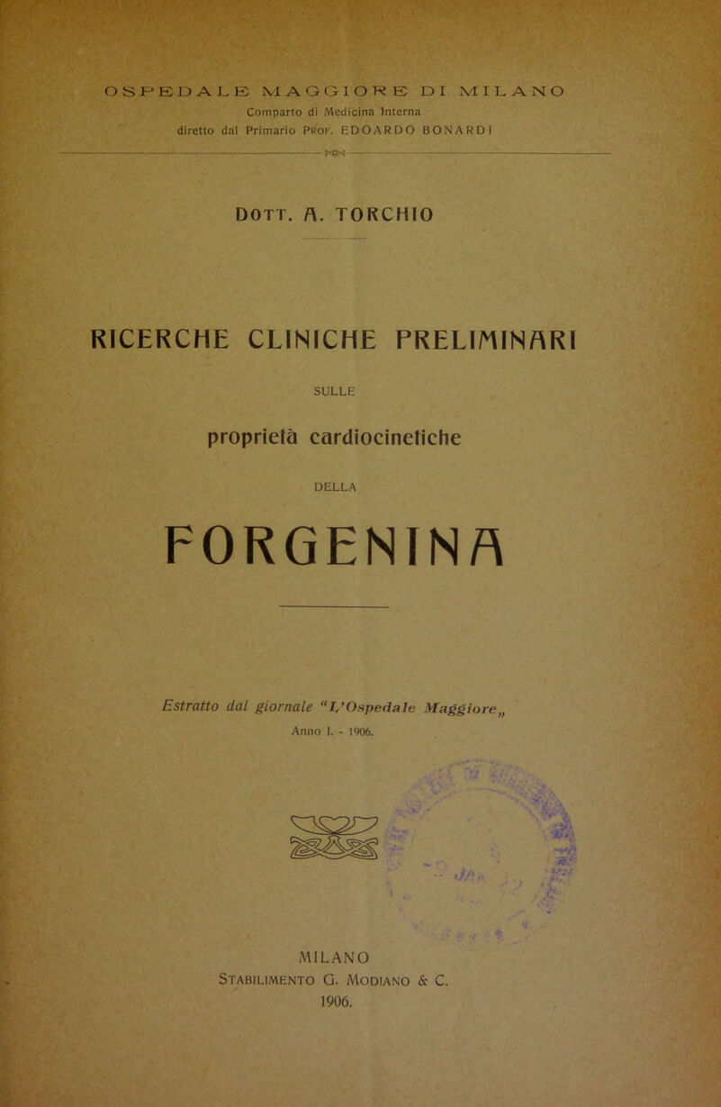 Comparto di Medicina Interna diretto dal Primario Prof. EDOARDO BONARDi . 1 - DOTT. A. TORCHIO RICERCHE CLINICHE PRELIMINARI SULLE proprietà cardiocinetiche DELLA FORGENIN A Estratto dal giornale “L’Ospedale Maggiore,, Anno I. - 1906. MILANO Stabilimento G. Modiano & C. 1906.