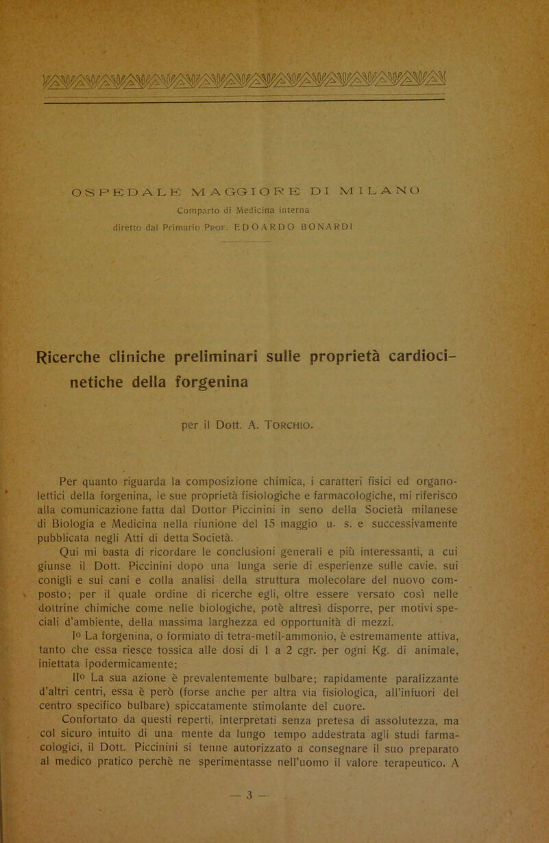 OSPEDALE IVI A GG I O R E DI MILANO Comparto di Medicina interna diretto dal Primario Prof. EDOARDO BONA R DI Ricerche cliniche preliminari sulle proprietà cardioci- netiche della forgenina per il Dott. A. Torchio. Per quanto riguarda la composizione chimica, i caratteri fisici ed organo- lettici della forgenina, le sue proprietà fisiologiche e farmacologiche, mi riferisco alla comunicazione fatta dal Dottor Piccinini in seno della Società milanese di Biologia e Medicina nella riunione del 15 maggio u. s. e successivamente pubblicata negli Atti di detta Società. Qui mi basta di ricordare le conclusioni generali e più interessanti, a cui giunse il Dott. Piccinini dopo una lunga serie di esperienze sulle cavie, sui conigli e sui cani e colla analisi della struttura molecolare del nuovo com- • posto; per il quale ordine di ricerche egli, oltre essere versato così nelle dottrine chimiche come nelle biologiche, potè altresì disporre, per motivi spe- ciali d’ambiente, della massima larghezza ed opportunità di mezzi. 1° La forgenina, o formiate di tetra-metil-ammonio, è estremamente attiva, tanto che essa riesce tossica alle dosi di 1 a 2 cgr. per ogni Kg. di animale, iniettata ipodermicamente; 11° La sua azione è prevalentemente bulbare; rapidamente paralizzante d’altri centri, essa è però (forse anche per altra via fisiologica, all’infuori del centro specifico bulbare) spiccatamente stimolante del cuore. Confortato da questi reperti, interpretati senza pretesa di assolutezza, ma col sicuro intuito di una mente da lungo tempo addestrata agli studi farma- cologici, il Dott. Piccinini si tenne autorizzato a consegnare il suo preparato al medico pratico perchè ne sperimentasse nell’uomo il valore terapeutico. A