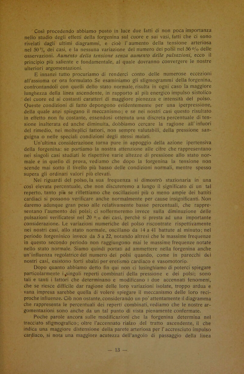 Così procedendo abbiamo posto in luce due fatti di non poca importanza nello studio degli effetti della forgenina sul cuore e sui vasi, fatti che ci sono rivelati dagli ultimi diagrammi, e cioè l’aumento della tensione arteriosa nel 50°/o dei casi, e la nessuna variazione del numero dei polsi nel 56 °/o delle osservazioni. Aumento della tensione senza aumento delle pulsazioni, ecco il principio più saliente e fondamentale, al quale dovranno convergere le nostre ulteriori argomentazioni. E innanzi tutto procuriamo di renderci conto delle numerose eccezioni all’assioma or ora formulato Se esaminiamo gli sfigmogrammi della forgenina, confrontandoli con quelli dello stato normale, risulta in ogni caso la maggiore lunghezza della linea ascendente, in rapporto al più energico impulso sistolico del cuore ed ai costanti caratteri di maggiore pienezza e intensità del polso. Queste condizioni di fatto depongono evidentemente per una iperpressione, della quale anzi spiegano il meccanismo; e se nei nostri casi questo risultato in effetto non fu costante, essendosi ottenuta una discreta percentuale di ten- sione inalterata ed anche diminuita, dobbiamo cercare la ragione all’ infuori del rimedio, nei molteplici fattori, non sempre valutabili, della pressione san- guigna o nelle speciali condizioni degli stessi malati. Un’ultima considerazione torna pure in appoggio della azione ipertensiva della forgenina: se portiamo la nostra attenzione alle cifre che rappresentano nei singoli casi studiati le rispettive varie altezze di pressione allo stato nor- male e in quello di prova, vediamo che dopo la forgenina la tensione non scende mai sotto il livello più basso delle condizioni normali, mentre spesso supera gli ordinari valori più elevati. Nei riguardi del polso, la sua frequenza si dimostrò stazionaria in una così elevata percentuale, che non discuteremo a lungo il significato di un tal reperto, tanto più se riflettiamo che oscillazioni più o meno ampie dei battiti cardiaci si possono verificare anche normalmente per cause insignificanti. Non daremo adunque gran peso alle relativamente basse percentuali, che rappre- sentano l’aumento dei polsi; ci soffermeremo invece sulla diminuzione delle pulsazioni verificatesi nel 20 °,o dei casi, perchè si presta ad una importante considerazione. Le variazioni numeriche del polso riscontrate rispettivamente nei nostri casi, allo stato normale, oscillano da 14 a 41 battute al minuto; nel periodo forgeninico invece da 5 a 22, notando altresì che le massime frequenze in questo secondo periodo non raggiungono mai le massime frequenze notate nello stato normale. Siamo quindi portati ad ammettere nella forgenina anche un’influenza regolatrice del numero dei polsi quando, come in parecchi dei nostri casi, esistono forti sbalzi per eretismo cardiaco e vasomotorio- Dopo quanto abbiamo detto fin qui non ci lusinghiamo di poterci spiegare particolarmente i ^singoli reperti combinati della pressione e dei polsi; sono tali e tanti i fattori che determinano e modificano i due accennati fenomeni, che se riesce difficile dar ragione delle loro variazioni isolate, troppo ardua e vana impresa sarebbe quella di volere spiegare il meccanismo delle loro reci- proche influenze. Ciò non ostante, considerando un po’ attentamente il diagramma che rappresenta le percentuali dei reperti combinati, vediamo che le nostre ar- gomentazioni sono anche da un tal punto di vista pienamente confermate. Poche parole ancora sulle modificazioni che la forgenina determina nel tracciato sfigmografo; oltre l’accennato rialzo del tratto ascendente, il che indica una maggiore distensione della parete arteriosa per l’accresciuto impulso cardiaco, si nota una maggiore acutezza dell’angolo di passaggio della linea