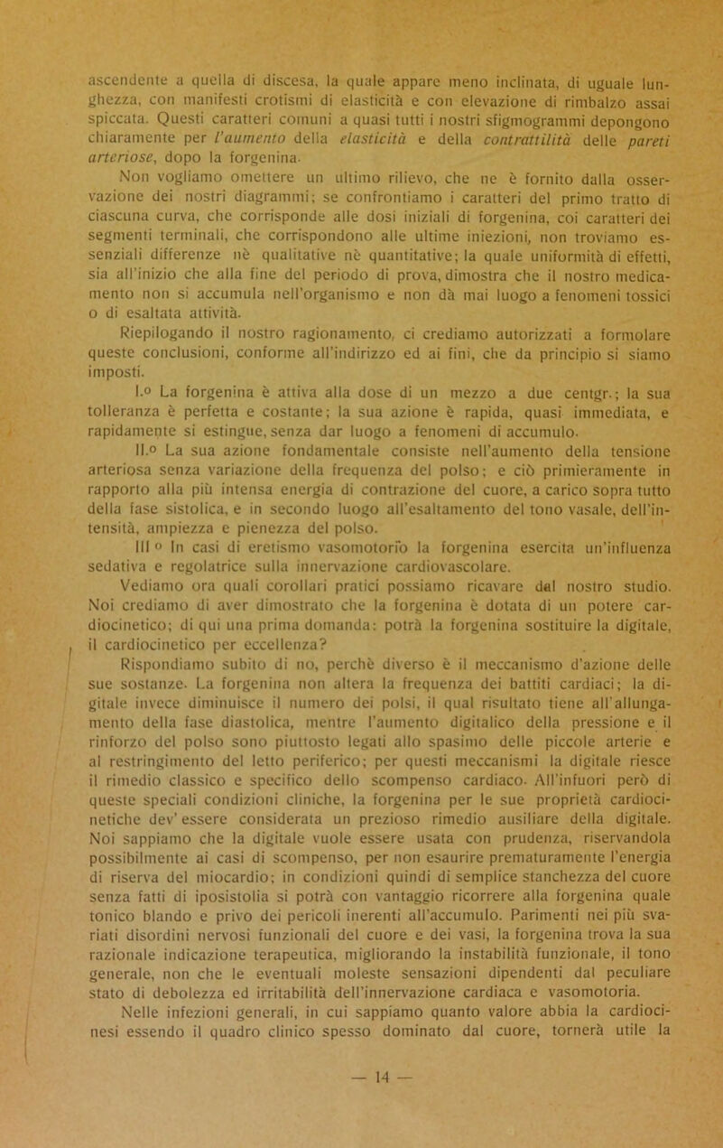 ascendente a quella di discesa, la quale appare meno inclinata, di uguale lun- ghezza, con manifesti erotismi di elasticità e con elevazione di rimbalzo assai spiccata. Questi caratteri comuni a quasi tutti i nostri sfigmogrammi depongono chiaramente per l’aumento della elasticità e della contrattilità delle pareti arteriose, dopo la forgenina- Non vogliamo omettere un ultimo rilievo, che ne è fornito dalla osser- vazione dei nostri diagrammi; se confrontiamo i caratteri del primo tratto di ciascuna curva, che corrisponde alle dosi iniziali di forgenina, coi caratteri dei segmenti terminali, che corrispondono alle ultime iniezioni, non troviamo es- senziali differenze nò qualitative nè quantitative; la quale uniformità di effetti, sia all’inizio che alla fine del periodo di prova, dimostra che il nostro medica- mento non si accumula nell’organismo e non dà mai luogo a fenomeni tossici o di esaltata attività. Riepilogando il nostro ragionamento, ci crediamo autorizzati a formolare queste conclusioni, conforme all’indirizzo ed ai fini, che da principio si siamo imposti. I. ° La forgenina è attiva alla dose di un mezzo a due centgr. ; la sua tolleranza è perfetta e costante; la sua azione è rapida, quasi immediata, e rapidamente si estingue, senza dar luogo a fenomeni di accumulo. II. ° La sua azione fondamentale consiste nell’aumento della tensione arteriosa senza variazione della frequenza del polso; e ciò primieramente in rapporto alla più intensa energia di contrazione del cuore, a carico sopra tutto della fase sistolica, e in secondo luogo all’esaltamento del tono vasale, dell’in- tensità, ampiezza e pienezza del polso. Ili » In casi di eretismo vasomotorio la forgenina esercita un’influenza sedativa e regolatrice sulla innervazione cardiovascolare. Vediamo ora quali corollari pratici possiamo ricavare dal nostro studio. Noi crediamo di aver dimostrato che la forgenina è dotata di un potere car- diocinetico; di qui una prima domanda: potrà la forgenina sostituire la digitale, il cardiocinetico per eccellenza? Rispondiamo subito di no, perchè diverso è il meccanismo d’azione delle sue sostanze. La forgenina non altera la frequenza dei battiti cardiaci; la di- gitale invece diminuisce il numero dei polsi, il qual risultato tiene all’allunga- mento della fase diastolica, mentre l’aumento digitalico della pressione e il rinforzo del polso sono piuttosto legati allo spasimo delle piccole arterie e al restringimento del letto periferico; per questi meccanismi la digitale riesce il rimedio classico e specifico dello scompenso cardiaco. All’infuori però di queste speciali condizioni cliniche, la forgenina per le sue proprietà cardioci- netiche dev’ essere considerata un prezioso rimedio ausiliare della digitale. Noi sappiamo che la digitale vuole essere usata con prudenza, riservandola possibilmente ai casi di scompenso, per non esaurire prematuramente l’energia di riserva del miocardio; in condizioni quindi di semplice stanchezza del cuore senza fatti di iposistolia si potrà con vantaggio ricorrere alla forgenina quale tonico blando e privo dei pericoli inerenti all’accumulo. Parimenti nei più sva- riati disordini nervosi funzionali del cuore e dei vasi, la forgenina trova la sua razionale indicazione terapeutica, migliorando la instabilità funzionale, il tono generale, non che le eventuali moleste sensazioni dipendenti dal peculiare stato di debolezza ed irritabilità dell’innervazione cardiaca e vasomotoria. Nelle infezioni generali, in cui sappiamo quanto valore abbia la cardioci- nesi essendo il quadro clinico spesso dominato dal cuore, tornerà utile la