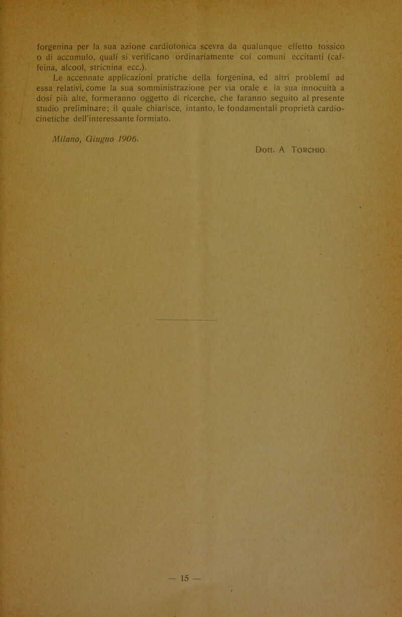 forgenina per la sua azione cardioionica scevra da qualunque effetto tossico o di accumulo, quali si verificano ordinariamente coi comuni eccitanti (caf- feina, alcool, stricnina ecc.). Le accennate applicazioni pratiche della forgenina, ed altri problemi ad essa relativi, come la sua somministrazione per via orale e la sua innocuità a dosi più alte, formeranno oggetto di ricerche, che faranno seguito al presente studio preliminare; il quale chiarisce, intanto, le fondamentali proprietà cardio- cinetiche dell’interessante formiato. Milano, Giugno 1906. Dott. A Torchio.