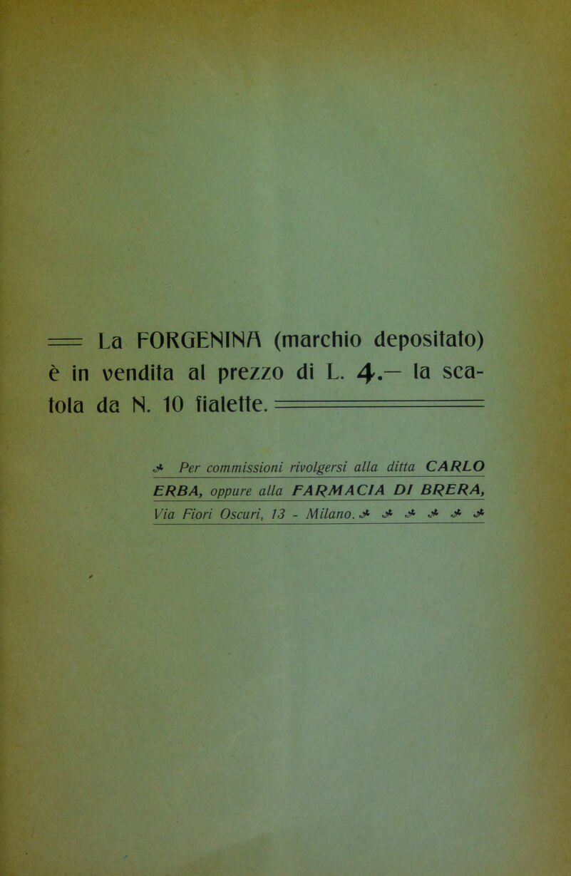 = La FORGENINM (marchio depositato) è in vendita al prezzo di L. — la sca- tola da N. 10 fialette. ._•* Per commissioni rivolgersi alla ditta CARLO ERBA, oppure alla FARMACIA DI BRERA, Via Fiori Oscuri, 13 - Milano. J- J- ■* •* j*