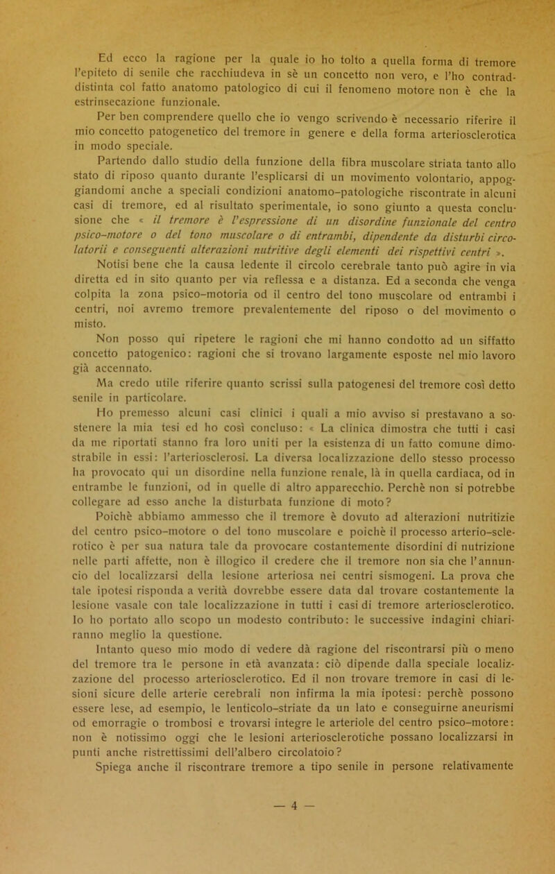 Ed ecco la ragione per la quale io ho tolto a quella forma di tremore l’epiteto di senile che racchiudeva in sè un concetto non vero, e l’ho contrad- distinta col fatto anatomo patologico di cui il fenomeno motore non è che la estrinsecazione funzionale. Per ben comprendere quello che io vengo scrivendo è necessario riferire il mio concetto patogenetico del tremore in genere e della forma arteriosclerotica in modo speciale. Partendo dallo studio della funzione della fibra muscolare striata tanto allo stato di riposo quanto durante l’esplicarsi di un movimento volontario, appog- giandomi anche a speciali condizioni anatomo-patologiche riscontrate in alcuni casi di tremore, ed al risultato sperimentale, io sono giunto a questa conclu- sione che * il tremore è l'espressione di un disordine funzionale del centro psico-motore o del tono muscolare o di entrambi, dipendente da disturbi circo- latorii e conseguenti alterazioni nutritive degli elementi dei rispettivi centri ». Notisi bene che la causa ledente il circolo cerebrale tanto può agire in via diretta ed in sito quanto per via reflessa e a distanza. Ed a seconda che venga colpita la zona psico-motoria od il centro del tono muscolare od entrambi i centri, noi avremo tremore prevalentemente del riposo o del movimento o misto. Non posso qui ripetere le ragioni che mi hanno condotto ad un siffatto concetto patogenico: ragioni che si trovano largamente esposte nel mio lavoro già accennato. Ma credo utile riferire quanto scrissi sulla patogenesi del tremore così detto senile in particolare. Ho premesso alcuni casi clinici i quali a mio avviso si prestavano a so- stenere la mia tesi ed ho così concluso: « La clinica dimostra che tutti i casi da me riportati stanno fra loro uniti per la esistenza di un fatto comune dimo- strabile in essi: l’arteriosclerosi. La diversa localizzazione dello stesso processo ha provocato qui un disordine nella funzione renale, là in quella cardiaca, od in entrambe le funzioni, od in quelle di altro apparecchio. Perchè non si potrebbe collegare ad esso anche la disturbata funzione di moto? Poiché abbiamo ammesso che il tremore è dovuto ad alterazioni nutritizie del centro psico-motore o del tono muscolare e poiché il processo arterio-scle- rotico è per sua natura tale da provocare costantemente disordini di nutrizione nelle parti affette, non è illogico il credere che il tremore non sia che l’annun- cio del localizzarsi della lesione arteriosa nei centri sismogeni. La prova che tale ipotesi risponda a verità dovrebbe essere data dal trovare costantemente la lesione vasale con tale localizzazione in tutti i casi di tremore arteriosclerotico. Io ho portato allo scopo un modesto contributo: le successive indagini chiari- ranno meglio la questione. Intanto queso mio modo di vedere dà ragione del riscontrarsi più o meno del tremore tra le persone in età avanzata: ciò dipende dalla speciale localiz- zazione del processo arteriosclerotico. Ed il non trovare tremore in casi di le- sioni sicure delle arterie cerebrali non infirma la mia ipotesi: perchè possono essere lese, ad esempio, le lenticolo-striate da un lato e conseguirne aneurismi od emorragie o trombosi e trovarsi integre le arteriole del centro psico-motore: non è notissimo oggi che le lesioni arteriosclerotiche possano localizzarsi in punti anche ristrettissimi dell’albero circolatolo? Spiega anche il riscontrare tremore a tipo senile in persone relativamente