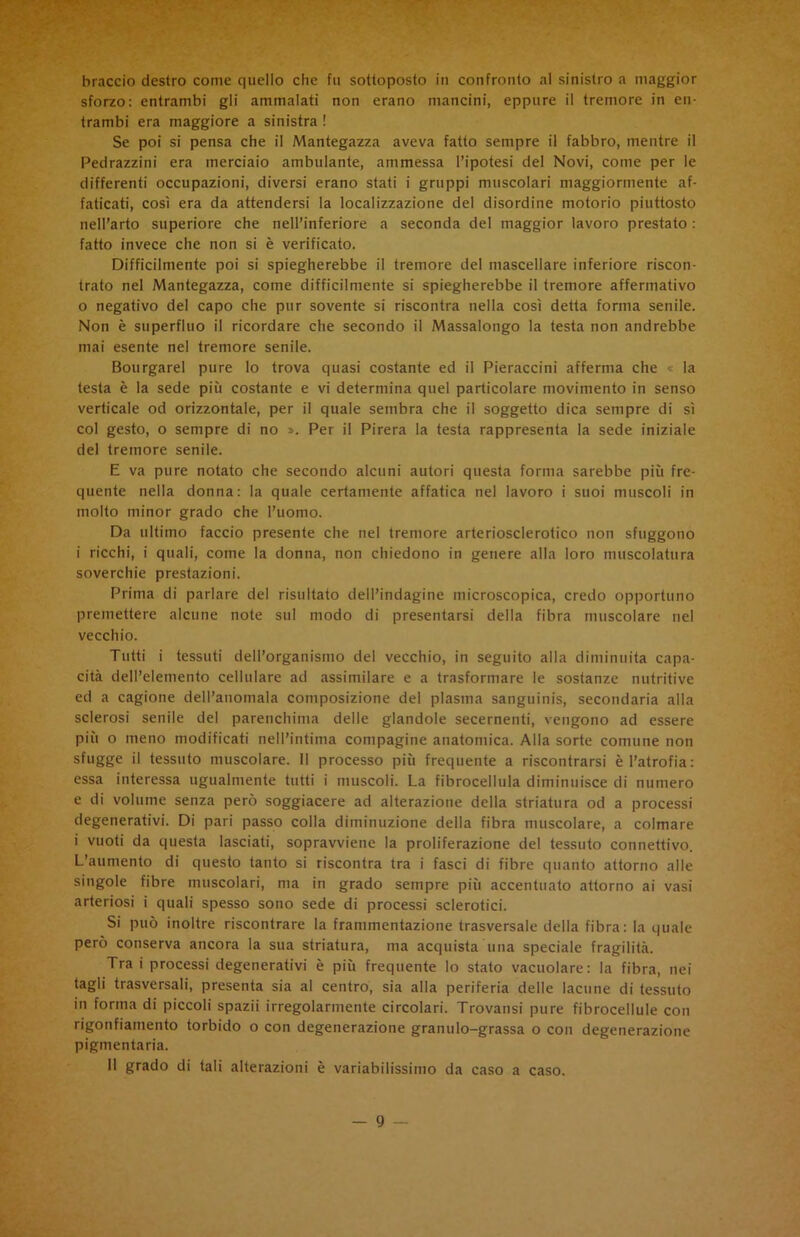 braccio destro come quello che fu sottoposto in confronto al sinistro a maggior sforzo: entrambi gli ammalati non erano mancini, eppure il tremore in en- trambi era maggiore a sinistra ! Se poi si pensa che il Mantegazza aveva fatto sempre il fabbro, mentre il Pedrazzini era mereiaio ambulante, ammessa l’ipotesi del Novi, come per le differenti occupazioni, diversi erano stati i gruppi muscolari maggiormente af- faticati, così era da attendersi la localizzazione del disordine motorio piuttosto nell’arto superiore che nell’inferiore a seconda del maggior lavoro prestato : fatto invece che non si è verificato. Difficilmente poi si spiegherebbe il tremore del mascellare inferiore riscon- trato nel Mantegazza, come difficilmente si spiegherebbe il tremore affermativo 0 negativo del capo che pur sovente si riscontra nella così detta forma senile. Non è superfluo il ricordare che secondo il Massalongo la testa non andrebbe mai esente nel tremore senile. Bourgarel pure lo trova quasi costante ed il Pieraccini afferma che « la testa è la sede più costante e vi determina quel particolare movimento in senso verticale od orizzontale, per il quale sembra che il soggetto dica sempre di sì col gesto, o sempre di no ». Per il Pirera la testa rappresenta la sede iniziale del tremore senile. E va pure notato che secondo alcuni autori questa forma sarebbe più fre- quente nella donna: la quale certamente affatica nel lavoro i suoi muscoli in molto minor grado che l’uomo. Da ultimo faccio presente che nel tremore arteriosclerotico non sfuggono 1 ricchi, i quali, come la donna, non chiedono in genere alla loro muscolatura soverchie prestazioni. Prima di parlare del risultato dell’indagine microscopica, credo opportuno premettere alcune note sul modo di presentarsi della fibra muscolare nel vecchio. Tutti i tessuti dell’organismo del vecchio, in seguito alla diminuita capa- cità dell’elemento cellulare ad assimilare e a trasformare le sostanze nutritive ed a cagione dell’anomala composizione del plasma sanguinis, secondaria alla sclerosi senile del parenchima delle glandole secernenti, vengono ad essere più o meno modificati nell’intima compagine anatomica. Alla sorte comune non sfugge il tessuto muscolare. Il processo più frequente a riscontrarsi è l’atrofia: essa interessa ugualmente tutti i muscoli. La fibrocellula diminuisce di numero e di volume senza però soggiacere ad alterazione della striatura od a processi degenerativi. Di pari passo colla diminuzione della fibra muscolare, a colmare i vuoti da questa lasciati, sopravviene la proliferazione del tessuto connettivo. L’aumento di questo tanto si riscontra tra i fasci di fibre quanto attorno alle singole fibre muscolari, ma in grado sempre più accentuato attorno ai vasi arteriosi i quali spesso sono sede di processi sclerotici. Si può inoltre riscontrare la frammentazione trasversale della fibra: la quale però conserva ancora la sua striatura, ma acquista una speciale fragilità. Trai processi degenerativi è più frequente lo stato vacuolare: la fibra, nei tagli trasversali, presenta sia al centro, sia alla periferia delle lacune di tessuto in forma di piccoli spazii irregolarmente circolari. Trovansi pure fibrocellule con rigonfiamento torbido o con degenerazione granulo-grassa o con degenerazione pigmentaria. Il grado di tali alterazioni è variabilissimo da caso a caso.