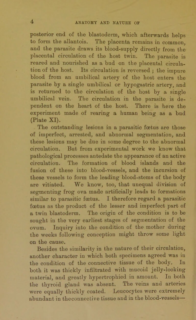 posterior end of the blastoderm, which afterwards helps to form the allantois. The placenta remains in common, and the parasite draws its blood-supply directly from the placental circulation of the host twin. The parasite is reared and nourished as a bud on the placental circula- tion of the host. Its circulation is reversed ; the impure blood from an umbilical artery of the host enters the parasite by a single umbilical or hypogastric artery, and is returned to the circulation of the host by a single umbilical vein. The circulation in the parasite is de- pendent on the heart of the host. There is here the experiment made of rearing a human being as a bud (Plate XI). The outstanding lesions in a parasitic foetus are those of imperfect, arrested, and abnormal segmentation, and these lesions may be due in some degree to the abnormal circulation. But from experimental work we know that pathological processes antedate the appearance of an active circulation. The formation of blood islands and the fusion of these into blood-vessels, and the incursion of these vessels to form the leading blood-stems of the body are vitiated. We know, too, that unequal division of segmenting frog ova made artificially leads to formations similar to parasitic foetus. I therefore regard a parasitic foetus as the product of the lesser and imperfect part of a twin blastoderm. The origin of the condition is to be sought in the very earliest stages of segmentation of the ovum. Inquiry into the condition of the mother during the weeks following conception might throw some light on the cause. Besides the similarity in the nature of their circulation, another character iu which both specimens agreed was in the condition of the connective tissue of the body. In both it was thickly infiltrated with mucoid jelly-looking material, and greatly hypertrophied in amount. In both the thyroid gland was absent. The veins and arteries were equally thickly coated. Leucocytes were extremely abundant in theconnective tissue and in the blood-vessels—