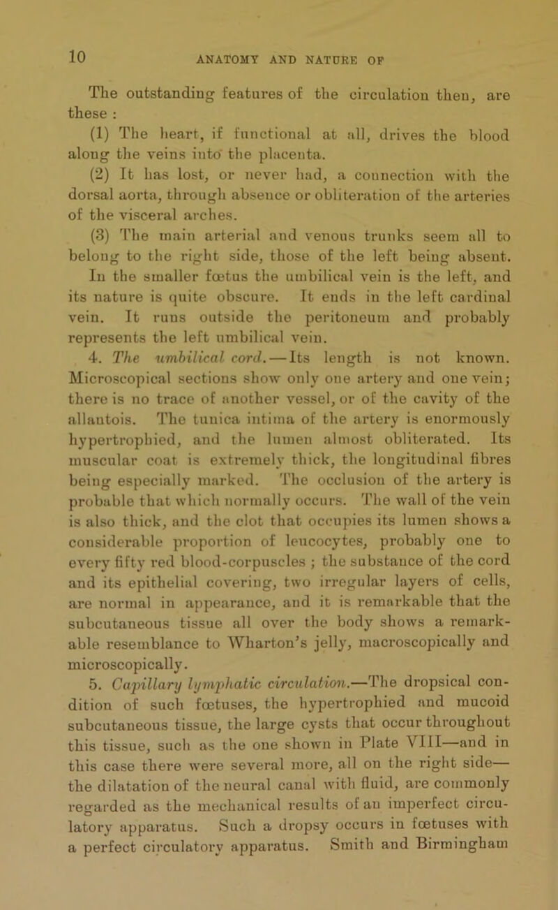 The outstanding features of the circulation then, are these : (1) The heart, if functional at all, drives the blood along the veins into' the placenta. (2) It has lost, or never had, a connection with the dorsal aorta, through absence or obliteration of the arteries of the visceral arches. (3) The main arterial and venous trunks seem all to belong to the right side, those of the left beiug absent. In the smaller foetus the umbilical vein is the left, and its nature is quite obscure. It ends in the left cardinal vein. It runs outside the peritoneum and probably represents the left umbilical vein. 4. The umbilical cord. — Its length is not known. Microscopical sections show only one artery and one vein; there is no trace of another vessel, or of the cavity of the allautois. The tunica intiina of the artery is enormously hypertrophied, and the lumen almost obliterated. Its muscular coat is extremely thick, the longitudinal fibres beiug especially marked. The occlusion of the artery is probable that which normally occurs. The wall of the vein is also thick, and the clot that occupies its lumen shows a considerable proportion of leucocytes, probably one to every fifty red blood-corpuscles ; the substance of the cord and its epithelial covering, two irregular layers of cells, are normal in appearance, and it is remarkable that the subcutaneous tissue all over the body shows a remark- able resemblance to Wharton’s jelly, macroscopically and microscopically. 5. Capillary lymphatic circulation.—The dropsical con- dition of such foetuses, the hypertrophied and mucoid subcutaneous tissue, the large cysts that occur throughout this tissue, such as the one shown in Plate \ III—and in this case there were several more, all on the right side— the dilatation of the neural canal with fluid, are commonly regarded as the mechanical results of an imperfect circu- latory apparatus. Such a dropsy occurs in tcetuses with a perfect circulatory apparatus. Smith and Birmingham