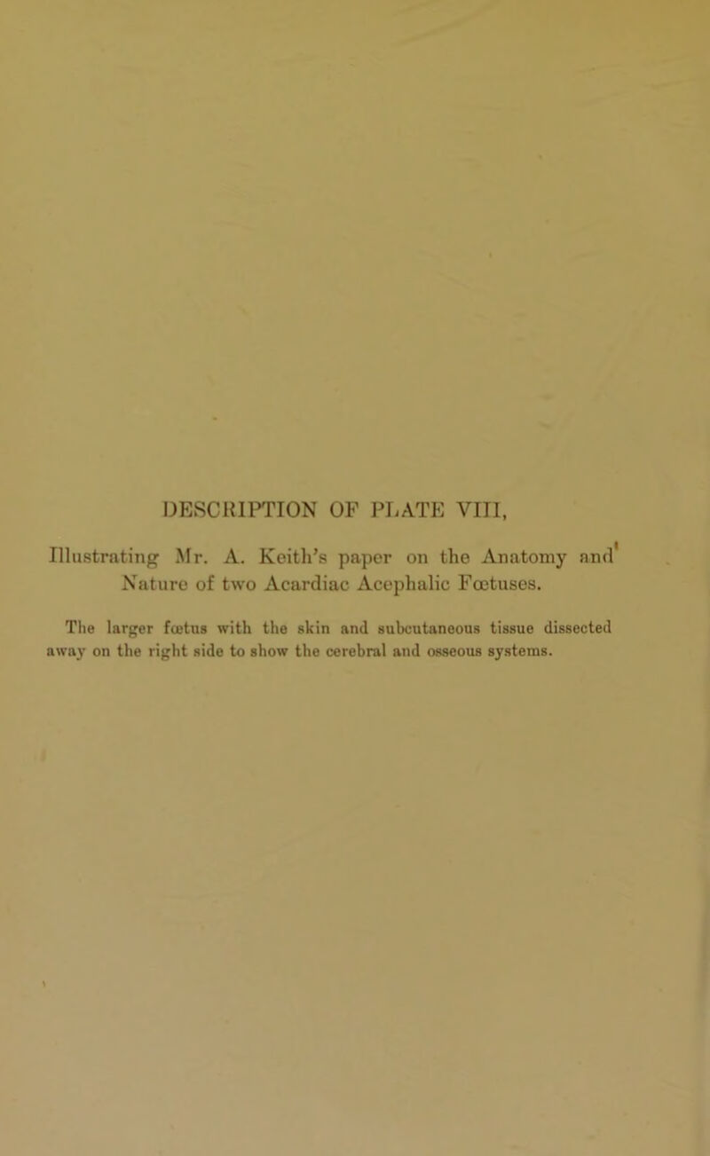 Illustrating Mr. A. Keith’s paper on the Anatomy and' Nature of two Acardiae Acephalic Foetuses. The larger foetus with the skin and subcutaneous tissue dissected away on the right side to show the cerebral and osseous systems.