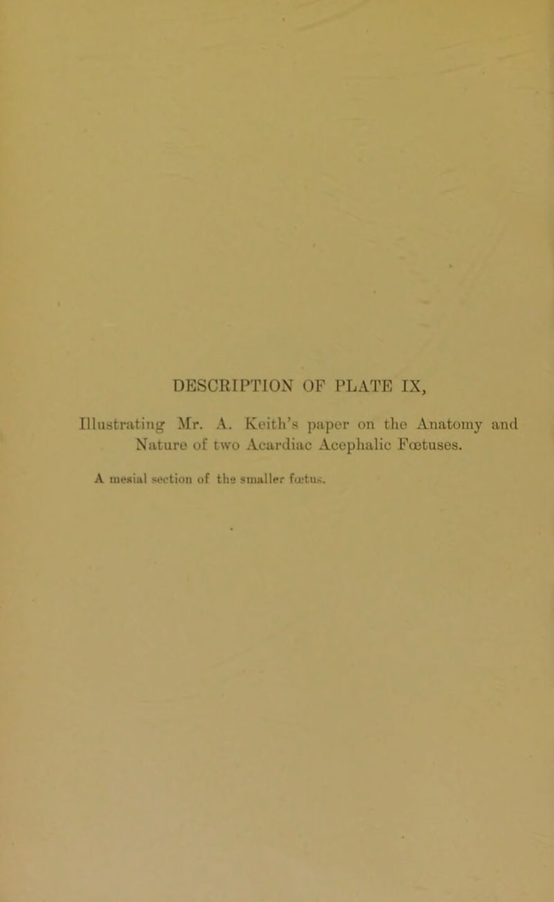 Illustrating Mr. A. Keith’s paper on the Anatomy and Nature of two Acardiac Acephalic Foetuses. A mesial section of the smaller fietus.