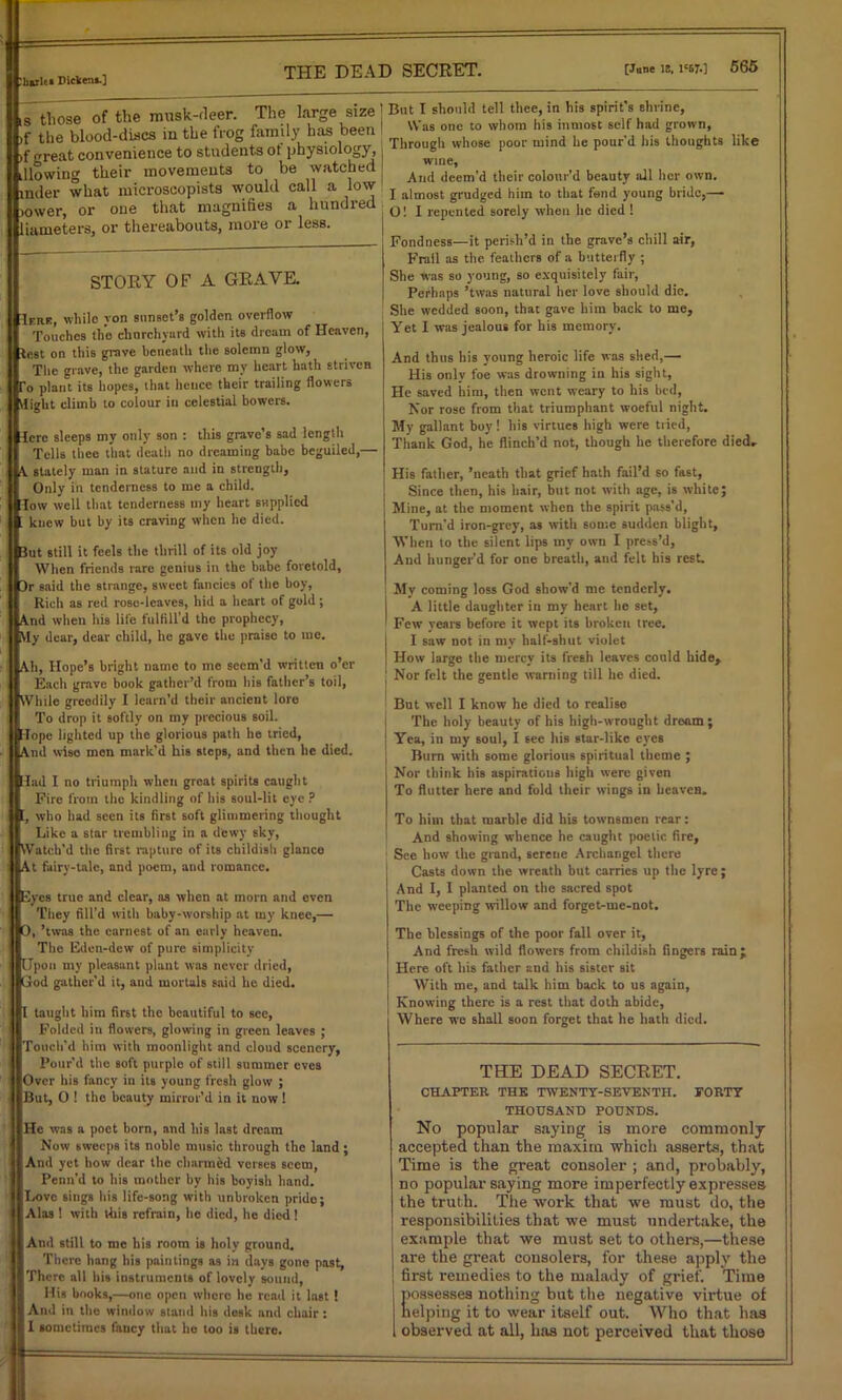. liarlt* Dicktni.] ,s those of the musk-fleer. The large size )f the blood-discs iu the frog family has been >f <*reat convenience to students ot physiology, illowing their movements to be watched mder what microscopists would call a low lower, or one that magnifies a hundred liameters, or thereabouts, more or less. STORY OF A GRAVE. Ifhf, while von sunset’s golden overflow Touches the churchyard with its dream of Heaven, test on this grave beneath the solemn glow, The grave, the garden where my heart hath striven To plant its hopes, that hence their trailing flowers ilight climb to colour in celestial bowers. Tcrc sleeps my only son : this grave’s sad length Tells thee that death no dreaming babe beguiled,— \ stately man in stature and in strength. Only in tenderness to me a child, low well that tenderness my heart supplied ; knew but by its craving when he died. 3ut still it feels the thrill of its old joy When friends rare genius in the babe foretold, 3r said the strange, sweet fancies of the boy, Rich as red rose-leaves, hid a heart of gold; And when his life fulflll’d the prophecy, Vly dear, dear child, he gave the praise to me. Ah, Hope’s bright name to me seem'd written o’er Each grave book gather’d from his father’s toil, While greedily 1 lcarn’d their ancient lore To drop it softly on my precious soil. Tope lighted up the glorious path he tried, And wiso men mark’d his steps, and then he died. Tad I no triumph when great spirits caught Fire from the kindling of his soul-lit eye ? [, who had seen its first soft glimmering thought Like a star trembling in a dewy sky, Watch’d the first rapture of its childish glance At fairy-tale, and poem, and romance. Eyes true and clear, as when at morn and even They fill’d with baby-worship at my knee,— 0. vas the earnest of an early heaven. The Eden-dew of pure simplicity Upon my pleasant plant was never dried, God gather’d it, and mortals said he died. It taught him first the beautiful to see, Folded in flowers, glowing in green leaves ; Touch’d him with moonlight and cloud scenery. Pour’d the soft purple of still summer eves Over his fancy in its young fresh glow ; But, 0 ! the beauty mirror’d in it now ! He was a poet born, and his last dream Now sweeps its noble music through the land ; And yet how dear the charmed verses seem, Pcnn'd to his mother by his boyish hand. Love sings his life-song with unbroken pride; Alas ! with this refrain, he died, he died! And still to me his room is holy ground. There hang his paintings as in days gone past, ' I There all his instruments of lovely sound, His books,—one open where he read it last! I And it the window stand his desk and chair : 111 sometimes fancy that he too is there. But I should tell thee, in his spirit's shrine, Was one to whom his inmost self had grown, Through whose poor mind he pour’d his thoughts like wine, And deem’d their colour’d beauty all her own. I almost grudged him to that fend young bride,— O! I repented sorely when he died ! Fondness—it perish’d in the grave’s chill air, Frail as the feathers of a butterfly ; She was so young, so exquisitely fair, Perhaps ’twas natural her love should die. She wedded soon, that gave him back to me. Yet I was jealous for his memory. And thus his young heroic life was shed,— His only foe was drowning in his sight, He saved him, then went weary to his bed, Nor rose from that triumphant woeful night. My gallant boy! his virtues high were tried, Thank God, he flinch’d not, though lie therefore died. His father, ’neath that grief hath fail’d so fast, Since then, his hair, but not with age, is white; Mine, at the moment when the spirit pass’d, Turn’d iron-grey, as with some sudden blight, When to the silent lips my own I press’d, And hunger'd for one breath, and felt his rest. ! My coming loss God show'd me tenderly. I A little daughter iu my heart he set, ' Few years before it wept its broken tree. I saw not in mv half-shut violet How large the mercy its fresh leaves could hide. Nor felt the gentle warning till he died. But well I know he died to realise The holy beauty of his high-wrought dream ; | Yea, iu my soul, I sec his star-like eyes Bum with some glorious spiritual theme ; Nor think his aspirations high were given To flutter here and fold their wings in heaven. To him that marble did his townsmen rear: And showing whence he caught poetic fire, See how the grand, serene Archangel there Casts down the wreath but carries up the lyre; And I, I planted on the sacred spot The weeping willow and forget-me-not. The blessings of the poor fall over it, And fresh wild flowers from childish fingers rain; Here oft his father and his sister sit With me, and talk him back to us again, Knowing there is a rest that doth abide, Where we shall soon forget that he hath died. THE DEAD SECRET. CHAPTER THE TWENTY-SEVENTH. FORTY THOUSAND POUNDS. No popular saying is more commonly accepted than the maxim which asserts, that Time is the great consoler ; and, probably, no popular saying more imperfectly expresses the truth. The work that we must do, the responsibilities that we must undertake, the example that we must set to others,—these are the great consolers, for these apply the first remedies to the malady of grief. Time ossesses nothing but the negative virtue of elping it to wear itself out. Who that has observed at all, has not perceived that those