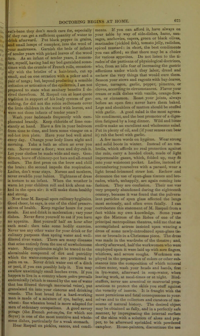 675 DOCTORING BEGINS AT HOME. ■4. rat’s-bano tliey don’t much care for, especially if they can get a sufficient quantity of water to drink afterward. Put black pepper in grains, and small lumps of camphor, into the wool of your mattresses. Garnish the beds of infants of tender years with picked leaves of the wood fern. As an infant of tender yeara, I remem- ber, myself, having had my bed garnished some- times with the crumbs of French rolls, occasion- ally with the bristles of a hair-brush, cut up small, and on one occasion with a poker and a pair of tongs; but, beyond producing a sensible irritation or urtication of the epidermis, I am not prepared to state what sanitary benefits I de- rived therefrom. M. Raspail can at least quote tradition in support of his leafy system of gar- nishing, for did not the robin redbreasts cover the little children in the wood with leaves, and were not those infants of tender years? Wasli your bedsteads frequently with cam- phorated brandy. Keep chloride of lime con- stantly at hand. Have a fire in your bedroom from time to time, and bum some vinegar on a red-hot iron plate. Have your bed well aired every day. Change your body linen night and morning. Take a bath as often as ever you can. Never scour a floor; wax and dry-rub it. Let your clothes be made wide and easy. Gen- tlemen, leave off chimney-pot hats and all-round collars. The first press on tlie brow and chill the brain: the second impede the respiration. Ladies, don’t wear stays. Nurses and mothers, never swaddle your babies. Tightness of dress is torture to an infant. When the weather is warm let your children roll and kick about na- ked in the open air; it will make them healthy ilb and strong. Now hear M. Raspail upon culinary hygibnics. Good cheer, he says, is one of the chief presen'- atives of health. Keep regular hours for your meals. Eat and drink in moderation; vary your dishes. Never force yourself to eat if you have no appetite. Rest yourself half an hour after each meal: then take some bodily exercise. Never use any other water for your drink or for culinary purposes than spring water and well- filtered river water. There are many diseases that arise entirely from the use of unwholesome water. Many epidemics might be traced to the abominable compound of dirt and putridity which the water-companies are permitted to palm on us. Never drink water out of a ditch or pool, if you can possibly help it. You may swallow unwittingly small leeches even. If you happen to live in a country where goitre prevails endemically (whieh is caused by the use of water that has filtered through mercurial veins), put granulated tin into your cisterns and drinking vessels. The best bread for a hard-working man is made of a mixture of rye, barley, and wheat: fine wheaten bread is more adapted for men of sedentary occupations. A good savory jimtage (the French pot-au-feiL, for which see Soyer) is one of the most nutritive and whole- some dislie.s, particularly for a weak stomach. Hear liaspail on pickles, sauces, and condi- ments. If you can afford it, have always on your table by way of side-dishes, hams, sau- sages, anchovies, capers, green or black olives, marinades (pickled fish), tomato jelly, radishes, spiced mustard: in short, the best condiments you can afford; so that there may be a choice for various appetites. Do not listen to the ti- rades of the partisans of physiological doctrines, who, from an idle fear of increasing the gastric affections under which they labor, dread and eschew the very things that would cure them. Season your stews and ragouts with bay-leaves, thyme, tarragon, garlic, pepper, pimento, or cloves, according to circumstances. Flavor your cream or milk dishes with vanille, orange-flow- ers, or cinnamon. Roast your joints, always before an open fire: never have them baked. Legs and shoulders of mutton should be stuffed with garlic. A good salad is the most agreea- ble condiment, and the best promoter of a diges- tion fatigued by a long dinner. Wild and bitter endive make an excellent and wholesome salad. Flit in plenty of oil, and (if your senses can bear it) rub the bowl with garlic. A few more words on hygiene. Wear strong and solid boots in winter. Instead of an um- brella, which affords no real protection against the rain, cany a hooded cloak, made of light impermeable gauze, which, folded up, may fit into your waistcoat pocket. Ladies, instead of encumbering yourselves with a parasol, wear a light broad-brimmed straw hat. Eschew and denounce the use of spun-glass tissues and bro- cades, which, unhappily, are again coming into fashion. They arc confusion. Their use was very properly abandoned during the eighteenth century, because it was found that the pulveru- lent particles of spun glass affected the lungs most seriously, and often even fatally. I can corroborate this statement of M. Raspail from a fact within my own knowledge. Some years ago the Mistress of the Robes of one of the principal metropolitan theatres, told me that an accomplished actress insisted upon wearing a dress of some newly-introduced spun-glass tis- sue or brocade in a Christmas piece. The dress was made in the wardrobe of the theatre; and, shortly afterward, half the workwomen who were employed upon it were laid up with sore fingers, whitlows, and severe coughs. Workmen em- ployed in the jireparation of colors or other sub- stances into the composition of which mineral colors enter, wash your heads and hands, first in lye-water, afterward in soap-water, when leaving work, at meal-times or at night. Bird- stuffers, never use arsenical or murcurial prep- arations to protect the skin's you stuff against the voracity of insects. It is fraught with the most pernicious and fatal consequences to your- selves and to the collectors and curators of mu- seums of natural history. The desired object may be obtained as fully, and in a perfectly safe manner, by impregnating the internal surface of the skins with a solution of aloes and pep- per, to bo afterward sprinkled with powdered camphor. House-painters, discontinue the use