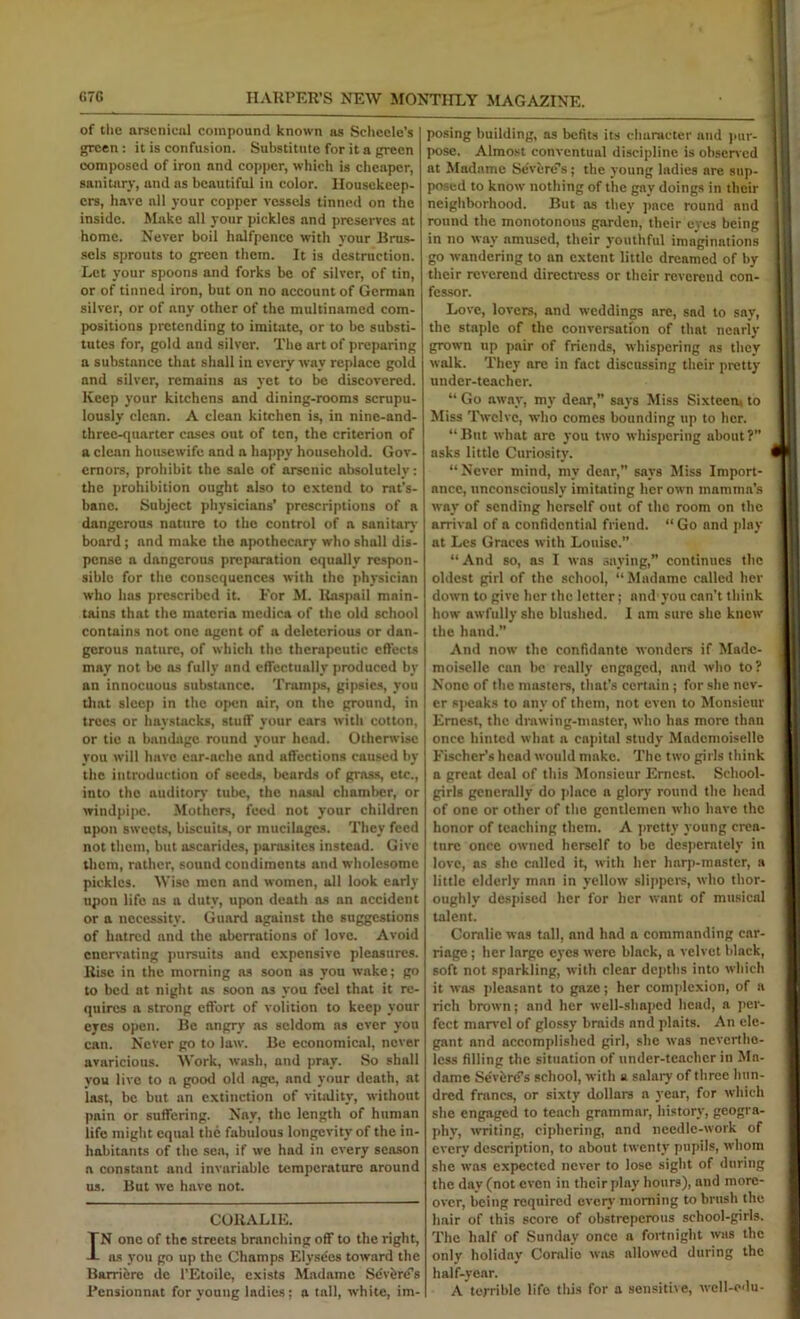 of the arscnicnl compound known as Selicele’s green: it is confusion. Substitute for it a green composed of iron and copper, which is ciieaper, sanitary, and as beautiful in color. Housekeep- ers, have all your copper vessels tinned on the inside. Make all your pickles and preserves at home. Never boil halfpence with your Brus- .sels sprouts to green them. It is destruction. Let your spoons and forks be of silver, of tin, or of tinned iron, but on no account of German silver, or of any other of the multinamcd com- positions pretending to imitate, or to be substi- tutes for, gold and silver. The art of preparing a substance that shall in every way replace gold and silver, remains as yet to bo discovered. Keep your kitchens and dining-rooms scrupu- lously clean. A clean kitchen is, in ninc-and- threc-quarter cases out of ten, the criterion of a clean housewife and a happy household. Gov- ernors, prohibit the sale of arsenic absolutely: the prohibition ought also to extend to rat’s- bano. Subject physicians’ prescriptions of a dangerous nature to the control of a sanitaiy board; and make the apothecary who shall dis- pense a dangerous preparation equally respon- sible for the consequences with the physician who has prescribed it. For M. Ra.spail main- tains that the materia mcdica of the old school contains not one agent of a deleterious or dan- gerous nature, of which the therapeutic effects may not be as fully and effectually produced by an innocuous substance. Tnimps, gipsies, you tliat sleep in the open air, on the ground, in trees or haystacks, stuff your ears with cotton, or tic a bandage round your head. Othenvise you will have ear-ache and affections caused by the introduction of seeds, beards of grass, etc., into the auditoiy tube, the nasal chamber, or windpipe. Mothers, feed not your children upon sweets, biscuits, or mucilages. They feed not them, but oscarides, parasites instead. Give them, rather, sound condiments and wholesome pickles. Wise men and women, all look early upon life os a duty, upon death os an accident or a necessity. Guard against the suggestions of hatred and the aberrations of love. Avoid enervating jmrsuits and expensive pleasures. Rise in the morning ns soon as you wake; go to bed at night ns soon os you feel that it re- quires a strong effort of volition to keep your eyes open. Be angry ns seldom ns ever you can. Never go to law. Be economical, never avaricious. Work, wash, and pray. So shall you live to a good old age, and your death, at last, be but an extinction of viuUity, without pain or suffering. Nay, the length of human life might equal the fabulous longevity of the in- habitants of the .sen, if we had in every season a constant and invariable temperature around us. But we have not. CORALIE. IN one of the streets branching off to the right, ns you go up the Champs Elyse'es toward the Barriere de I’Etoilc, exists Madame Sevfcrcfs Fensionnat for young ladies; a tall, white, im- posing building, as befits its character and )iur- pose. Almost conventual discipline is obsened at Madame Sc'vere'’s; the young Indies are sup- posed to know nothing of the gay doings in their neighborhood. But ns they pace round and round the monotonous garden, their eyes being in no way amused, their youthful imaginations go wandering to an extent little dreamed of by their reverend directress or their reverend con- fessor. Love, lovers, and weddings are, sad to say, the staple of the conversation of that nearly grown up pair of friends, whispering ns they walk. They are in fact discussing their pretty under-teacher. “ Go away, my dear,” says Miss Sixteem to Miss IVclvc, who comes bounding up to her. “ But what are you two whispering about ?” asks little Curiosity. “Never mind, my dear,” says Miss Import- ance, unconsciously imitating her own mamma’s way of sending herself out of the room on the arrival of a confidential friend. “Go and play at Lcs Graces with Louise.” “ And so, as I was saying,” continues the oldest girl of the school, “Madame called her dotvn to give her the letter; and you can’t think how awfully she blushed. 1 am sure she knew the hand.” And now the confidante wonders if Made- moiselle can be really engaged, and who to? None of the musters, that’s certain; for she nev- er 8]>eaks to any of them, not even to Monsieur Ernest, the drawing-master, who has more than once hinted what a capital study Mademoiselle Fischer’s head would make. The two girls think a great deal of this Monsieur Ernest. School- girls generally do place a glory round the head of one or other of the gentlemen who have the honor of teaching them. A jirctty young crea- ture once owned herself to be desperately in love, as she called it, with her harp-master, a little elderly man in yellow slijipcrs, who thor- oughly despised her for her want of musical talent. Coralie was tall, and had a commanding car- riage ; her large eyes were black, a velvet black, soft not sparkling, with clear depths into which it was ]ilcasnnt to gaze; her complexion, of a rich brown; and her well-shaped head, a per- fect marvel of glossy braids and plaits. An ele- gant and accomplished girl, she was neverthe- less filling the situation of under-teacher in Ma- dame Seviird’s school, with a salary of three hun- dred francs, or sixty dollars a year, for which she engaged to teach grammar, history, geogra- phy, writing, ciphering, and needle-work of every description, to about twenty pupils, whom she was expected never to lose sight of during the day (not even in their play hours), and more- over, being required evciy morning to brush the hair of this score of obstreperous school-girls. The half of Sunday once a fortnight was the only holiday Coralie was allowed during the half-year. A terrible life this for a sensitiie, well-cdu-