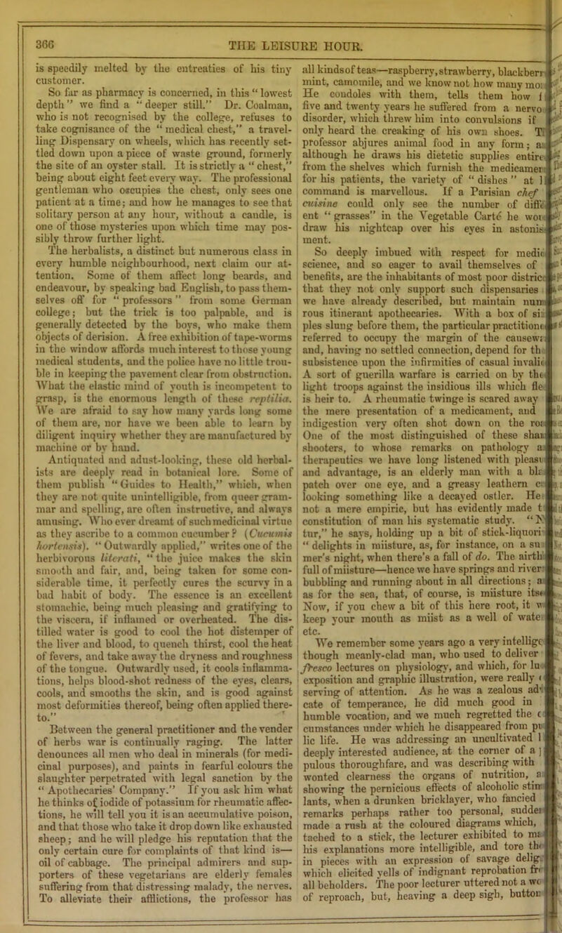 is speedily melted by the entreaties of his tiny customer. So far as pharmacy is concerned, in this “ lowest depth ” we find a “ deeper still.” Dr. Coalman, who is not recognised by the college, refuses to take cognisance of the “ medical chest,” a travel- ling Dispensary on wheels, which has recently set- tled down upon a piece of waste ground, formerly the site of an oyster stalL It is strictly a “ chest,” being about eight feet every way. The professional gentleman who o*cupies the chest, only sees one patient at a time; and how he manages to see that solitary person at any hour, without a caudle, is one of those mysteries upon which time may pos- sibly throw further light. The herbalists, a distinct but numerous class in every humble neighbourhood, next claim our at- tention. Some of them affect long beards, and endeavour, by speaking bad English, to pass them- selves off for “ professors ” from some German college; but the trick is too palpable, and is generally detected by the boys, who make them objects of derision. A free exhibition of tape-worms in the window affords much interest to those young medical students, and the police have no little trou- ble in keeping the pavement clear from obstruction. What the elastic mind of youth is incompetent to grasp, is the enormous length of these reptilia. We are afraid to say how many yards long some of them are, nor have we been able to learn by diligent inquiry whether they are manufactured by machine or by hand. Antiquated and adust-looking, these old herbal- ists are deeply read in botanical lore. Some of them publish “Guides to Health,” which, when they are not quite unintelligible, from queer gram- mar and spelling, are often instructive, and always amusing. Who ever dreamt of such medicinal virtue as they ascribe to a common encumber? (Cucitmis hortensis). “ Outwardly applied,” writes one of the herbivorous literati, “ the juice makes the skin smooth and fair, and, being taken for some con- siderable time, it perfectly cures the scurvy in a bad habit of body. The essence is an excellent stomachic, being much pleasing and gratifying to the viscera, if inilamed or overheated. The dis- tilled water is good to cool the hot distemper of the liver and blood, to quench thirst, cool the heat of fevers, and take away the dryness and roughness of the tongue. Outwardly used, it cools inflamma- tions, helps blood-shot redness of the eyes, clears, cools, and smooths the skin, and is good against most deformities thereof, being often applied there- to.” Between the general practitioner and the vender of herbs war is continually raging. The latter denounces all men who deal in minerals (for medi- cinal purposes), and paints in fearful colours the slaughter perpetrated with legal sanction by the “ Apothecaries’ Company.” If you ask him what he thinks of iodide of potassium for rheumatic affec- tions, he will tell you it is an accumulative poison, and that those who take it drop down like exhausted sheep; and he will pledge his reputation that the only certain cure for complaints of that kind is— oil of cabbage. The principal admirers and sup- porters of these vegetarians are elderly females suffering from that distressing malady, the nerves. To alleviate their afflictions, the professor has I* all kindsof teas—raspberry,strawberry, blackberr ■ mint, camomile, and we know not how many moi He condoles with them, tells them how 1 five and twenty years he suffered from a nervo ^j disorder, which threw him into convulsions if & only heard the creaking of his own shoes. Tl professor abjures animal food in any form; an - although he draws his dietetic supplies entire from the shelves which furnish the medicamer; for his patients, the variety of “dishes at 1 command is marvellous. If a Parisian chef cuisine could only see the number of difie < ent “ grasses” in the Vegetable Carte he wow draw his nightcap over his eyes in astonis ment. So deeply imbued with respect for medic science, and so eager to avail themselves of benefits, are the inhabitants of most poor district that they not only support such dispensaries we have already described, but maintain nun rous itinerant apothecaries. With a box of si:i pies slung before them, the particular practitiom. referred to occupy the margin of the causewi and, having no settled connection, depend for the subsistence upon the infirmities of casual invalio A sort of guerilla warfare is carried on by the, light troops against the insidious ills which fle is heir to. A rheumatic twinge is scared away the mere presentation of a medicament, and indigestion very often shot down on the rot One of the most distinguished of these shai k shooters, to whose remarks on pathology therapeutics we have long listened with pleasi and advantage, is an elderly man with a blr patch over one eye, and a greasy leathern cr looking something like a decayed ostler. He not a mere empiric, but has evidently made t j|y constitution of man his systematic study. “ K tnr,” he says, holding up a bit of stick-liquorr “ delights in miisture, as, for instance, on a su mer’s night, when there’s a fall of do. The airtb: full of miisture—hence we have springs and river: bubbling and running about in all directions; a; as for the sea, that, of course, is miisture itsi Now, if you chew a bit of this here root, it w keep your mouth as miist as a well of wate, etc. We remember some years ago a very intelligc though meanly-clad man, who used to deliver fresco lectures on physiology, and which, for lu . exposition and graphic illustration, were really < serving of attention. As he was a zealous ad', cate of temperance, he did much good in humble vocation, and we much regretted the c cumstances under which he disappeared from pn lie life. He was addressing an uncultivated 1 deeply interested audience, at the corner of a ] pulous thoroughfare, and was describing with wonted clearness the organs of nutrition, a showing the pernicious effects of alcoholic stiir lants, when a drunken bricklayer, who fancied remarks perhaps rather too personal, sudde. made a rush at the coloured diagrams which, I tached to a stick, the lecturer exhibited to mi 11 miM H his explanations more intelligible, and tore th> | in pieces with an expression of savage delip. f which elicited veils of indignant reprobation fr' f all beholders, the poor lecturer uttered not awe I of reproach, but, heaving a deep sigh, buttoi: {