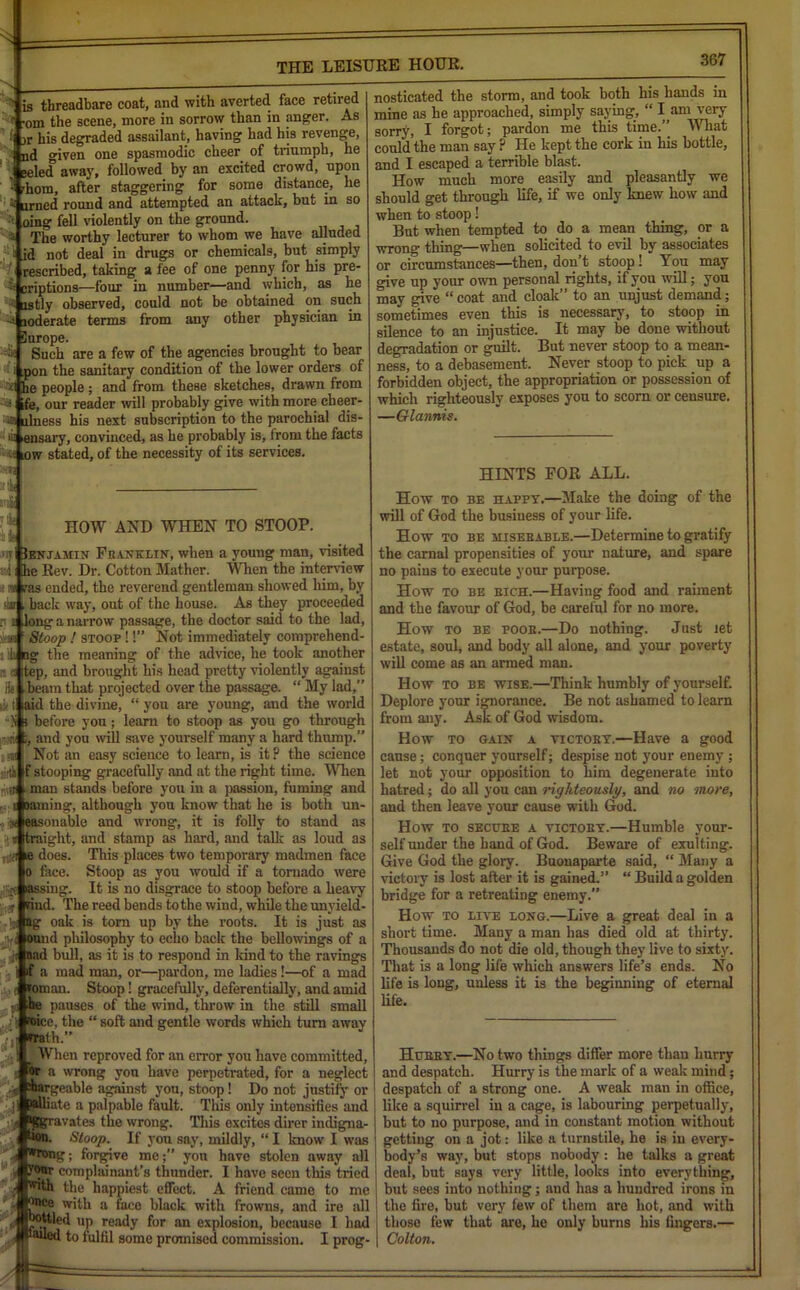 367 ' is threadbare coat, and with averted face retired i -om the scene, more in sorrow than in anger. As It jr his degraded assailant, having had his revenge, nd given one spasmodic cheer of triumph, he »eled away, followed by an excited crowd, upon l rhom, after staggering for some distance, he arned round and attempted an attack, but in so oing fell violently on the ground. The worthy lecturer to whom we have alluded id not deal in drugs or chemicals, but simply rescribed, taking a lee of one penny for his pre- S criptions—four in number—and which, as he istly observed, could not be obtained on such 'j loderate terms from any other physician in ilurope. Such are a few of the agencies brought to bear i pon the sanitary condition of the lower orders of 3£l he people; and from these sketches, drawn from s ife, ou reader will probably give with more cheer- ■01 alness his next subscription to the parochial dis- >i! ensary, convinced, as he probably is, from the facts i< ow stated, of the necessity of its services. Ear HOW AND WHEN TO STOOP. mi Ienjamin Franklin, when a young man, visited d he Rev. Dr. Cotton Mather. When the interview k vas ended, the reverend gentleman showed him, by <k , back way, out of the house. As they proceeded r i long a narrow passage, the doctor said to the lad, slam f Stoop ! stoop !!” Not immediately comprehend- 'd! ng the meaning of the advice, he took another a a Itep, and brought his head pretty violently against beam that projected over the passage. “ My lad,” ty (laid the divine, “ you are young, and the world ■N i before you; learn to stoop as you go through « ;, and you will save yourself many a hard thump.” Not an easy science to learn, is it? the science tirtb f stooping gracefully and at the right time. When * man stands before you in a passion, fuming and jaming, although you know that he is both un- onable and wrong, it is folly to stand as ;t straight, and stamp as hard, and talk as loud as does. This places two temporary madmen face face. Stoop as you would if a tornado were .jjgAassing. It is no disgrace to stoop before a heavy rind. The reed bends to the wind, while the unvield- ag oak is tom up by the roots. It is just as ound philosophy to echo back the bellowings of a •ji Bad bull, as it is to respond in kind to the ravings if a mad man, or—pardon, me ladies !—of a mad roman. Stoop! gracefully, deferentially, and amid be pauses of the wind, throw in the still small 1 roicc, the “ soft and gentle words which turn away ■■ ji rrath.” i ^ When reproved for an error you have committed, t or a wrong you have perpetrated, for a neglect •i* ;bargeable against you, stoop! Do not justify or ;| ?#lliate a palpable fault. This only intensifies and feravates the wrong. This excites direr indigna- lion. Stoop. If you say, mildly, “ I know I was ’■i *n>ng; forgive me; yon have stolen away all I J’onr complainant’s thunder. I have seen this tried ji the happiest effect. A friend came to me J ^ce with a face black with frowns, and ire all UP ready for an explosion, because I had to fulfil some promised commission. I prog- nosticated the storm, and took both his hands in mine as he approached, simply saying, “ l am very sorry, I forgot; pardon me this time.” What could the man say ? He kept the cork in his bottle, and I escaped a terrible blast. How much more easily and pleasantly we should get through life, if we only knew how and when to stoop! But when tempted to do a mean thing, or a wrong thing—when solicited to evil by associates or circumstances—then, don’t stoop! You may give up your own personal rights, if you will; you may give “coat and cloak” to an unjust demand; sometimes even this is necessary, to stoop in silence to an injustice. It may be done without degradation or guilt. But never stoop to a mean- ness, to a debasement. Never stoop to pick up a forbidden object, the appropriation or possession of which righteously exposes you to scorn or censure. —Giannis. HINTS FOR ALL. How to be happy.—Make the doing of the will of God the business of your life. How to be miserable.—Determine to gratify the carnal propensities of your nature, and spare no pains to execute your purpose. How to be rich.—Having food and raiment and the favour of God, be careful for no more. How to be poor.—Do nothing. Just let estate, soul, and body all alone, and your poverty will come as an armed man. How to be wise.—Think humbly of yourself. Deplore your ignorance. Be not ashamed to learn from any. Ask of God wisdom. How to gain a victory.—Have a good cause; conquer yourself; despise not your enemy; let not your opposition to him degenerate into hatred; do all you can righteously, and no more, and then leave your cause with God. How to secure a victory.—Humble your- self under the hand of God. Beware of exulting. Give God the glory. Buonaparte said, “ Many a victory is lost after it is gained.’’ “ Build a golden bridge for a retreating enemy. How to LrvE long.—Live a great deal in a short time. Many a man has died old at thirty. Thousands do not die old, though they live to sixty. That is a long life which answers life’s ends. No life is long, unless it is the beginning of eternal life. Hurry.—No two things differ more than hurry and despatch. Hurry is the mark of a weak mind; despatch of a strong one. A weak man in office, like a squirrel in a cage, is labouring perpetually, but to no purpose, and in constant motion without getting on a jot: like a turnstile, he is in every- body’s way, but stops nobody : he talks a great deal, but says very little, looks into everything, but sees into nothing; and has a hundred irons in the fire, but very few of them are hot, and with those few that are, he only burns his fingers.— Colton.
