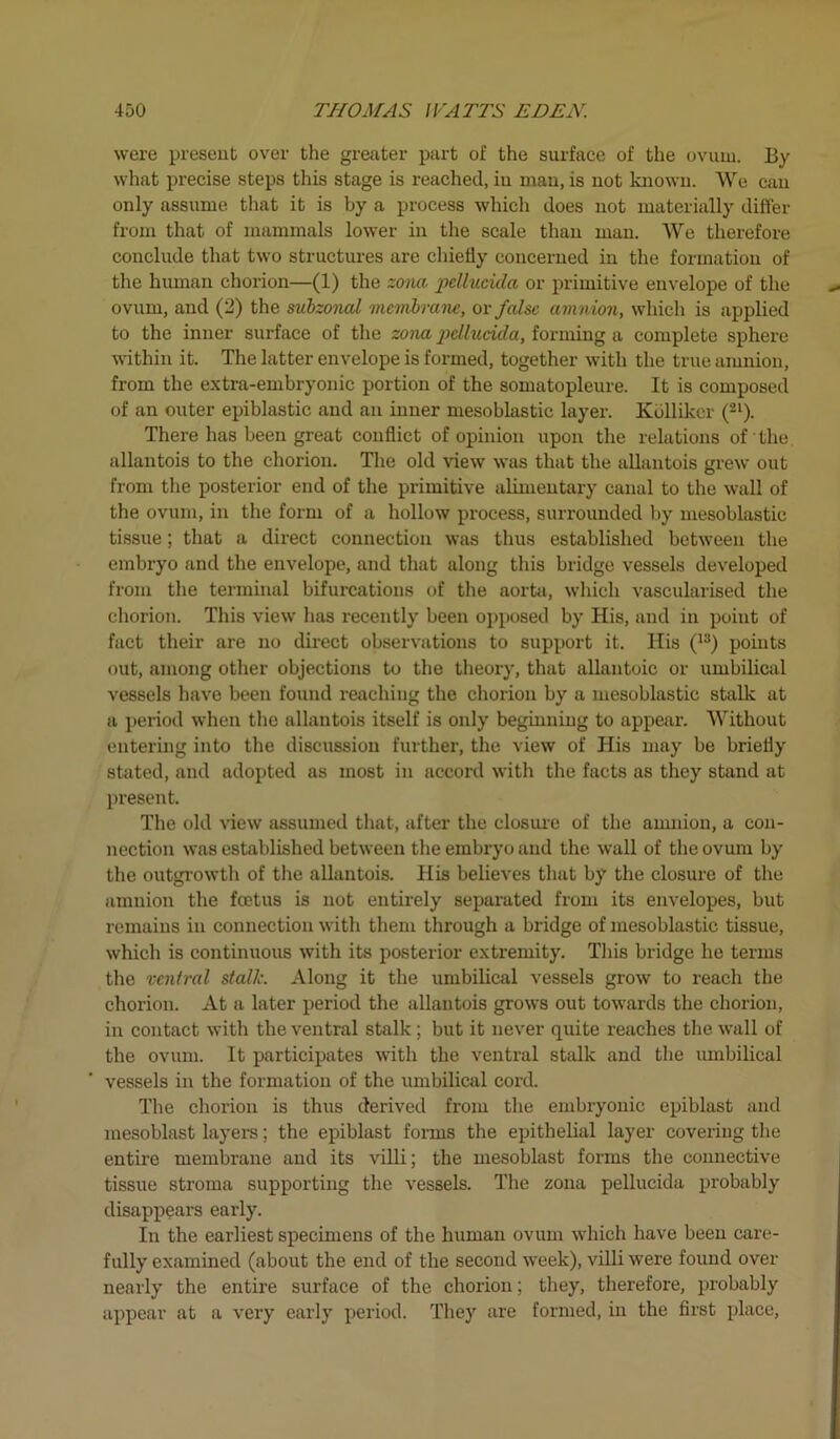 were present over the greater part of the surface of the ovum. By what precise steps this stage is reached, in man, is not known. We can only assume that it is by a process which does not materially differ from that of mammals lower in the scale than man. We therefore conclude that two structures are chiefly concerned in the formation of the human chorion—(1) the zona pellucida or primitive envelope of the ovum, and (2) the subzonal membrane, or false amnion, which is applied to the inner surface of the zona pellucida, forming a complete sphere within it. The latter envelope is formed, together with the true amnion, from the extra-embryonic portion of the somatopleure. It is composed of an outer epiblastic and an inner mesoblastic layer. Kbllikcr (2l). There has been great conflict of opinion upon the relations of the. allantois to the chorion. The old view was that the allantois grew out from the posterior end of the primitive alimentary canal to the wall of the ovum, in the form of a hollow process, surrounded by mesoblastic tissue; that a direct connection was thus established between the embryo and the envelope, and that along this bridge vessels developed from the terminal bifurcations of the aorta, which vascularised the chorion. This view has recently been opposed by His, and in point of fact their are no direct observations to support it. His (13) points out, among other objections to the theory, that allantoic or umbilical vessels have been found reaching the chorion by a mesoblastic stalk at a period when the allantois itself is only beginning to appear. Without entering into the discussion further, the view of His may be briefly stated, and adopted as most in accord with the facts as they stand at present. The old view assumed that, after the closure of the amnion, a con- nection was established between the embryo and the wall of the ovum by the outgrowth of the allantois. His believes that by the closure of the amnion the feetus is not entirely separated from its envelopes, but remains in connection with them through a bridge of mesoblastic tissue, which is continuous with its posterior extremity. This bridge he terms the ventral stalk. Along it the umbilical vessels grow to reach the chorion. At a later period the allantois grows out towards the chorion, in contact with the ventral stalk ; but it never quite reaches the wall of the ovum. It participates with the ventral stalk and the umbilical vessels in the formation of the umbilical cord. The chorion is thus derived from the embryonic epiblast and mesoblast layers; the epiblast forms the epithelial layer covering the entire membrane and its villi; the mesoblast forms the connective tissue stroma supporting the vessels. The zona pellucida probably disappears early. In the earliest specimens of the human ovum which have been care- fully examined (about the end of the second week), villi were found over nearly the entire surface of the chorion; they, therefore, probably appear at a very early period. They are formed, in the first place,